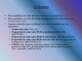 Colores
• Para modificar el color del texto se utiliza la propiedad color.
• Para modificar el color de fondo la propiedad correspondiente es
background-color.
• Algunos métodos para establecer un valor cromático son los
siguientes:
o Nombre del color: blue, red…
o Proporción de cada valor RGB en decimales (de 0 a 25):
rgb(255,0,0)
o Proporción de cada valor RGB en porcentajes: rgb(100%,0%,0%).
o Proporción de cada valor RGB, más un valor de 0 a 1, que indica la
transparencia: rgba(255,0,0,0.5)
o CMYK (cian, magenta, amarillo y negro) con 4 valores entre
paréntesis, bien en % de intensidad o con valores numéricos de 0 y
255): cmyk(50%,100%,0%,0%).
 
