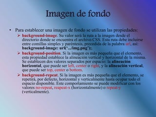 Imagen de fondo
• Para establecer una imagen de fondo se utilizan las propiedades:
 background-image. Su valor será la ruta a la imagen desde el
directorio donde se encuentra el archivo CSS. Esta ruta debe incluirse
entre comillas simples y paréntesis, precedida de la palabra url, así:
background-image: url(‘.../img.png’);.
 background-position. Si la imagen es más pequeña que el elemento,
esta propiedad establece la alineación vertical y horizontal de la misma.
Se establecen dos valores separados por espacio: la alineación
horizontal, que puede ser left, center o right, y la alineación vertical,
que puede ser top, center o bottom.
 background-repeat. Si la imagen es más pequeña que el elemento, se
repetirá, por defecto, horizontal y verticalmente hasta ocupar todo el
espacio disponible. Este comportamiento se puede modificar con los
valores no-repeat, reapeat-x (horizontalmente) o repeat-y
(verticalmente).
 