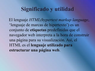 Significado y utilidad
El lenguaje HTML(hypertext markup language,
‘lenguaje de marcas de hipertexto’) es un
conjunto de etiquetas predefinidas que el
navegador web interpreta a la hora de construir
una página para su visualización. Así, el
HTML es el lenguaje utilizado para
estructurar una página web.
 