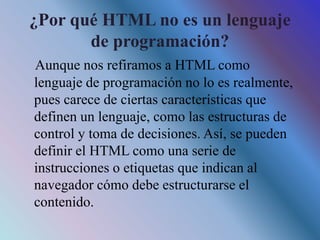 ¿Por qué HTML no es un lenguaje
de programación?
Aunque nos refiramos a HTML como
lenguaje de programación no lo es realmente,
pues carece de ciertas características que
definen un lenguaje, como las estructuras de
control y toma de decisiones. Así, se pueden
definir el HTML como una serie de
instrucciones o etiquetas que indican al
navegador cómo debe estructurarse el
contenido.
 