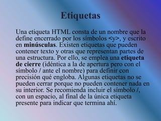 Etiquetas
Una etiqueta HTML consta de un nombre que la
define encerrado por los símbolos <y>, y escrito
en minúsculas. Existen etiquetas que pueden
contener texto y otras que representan partes de
una estructura. Por ello, se emplea una etiqueta
de cierre (idéntica a la de apertura pero con el
símbolo / ante el nombre) para definir con
precisión qué engloba. Algunas etiquetas no se
pueden cerrar porque no pueden contener nada en
su interior. Se recomienda incluir el símbolo /,
con un espacio, al final de la única etiqueta
presente para indicar que termina ahí.
 