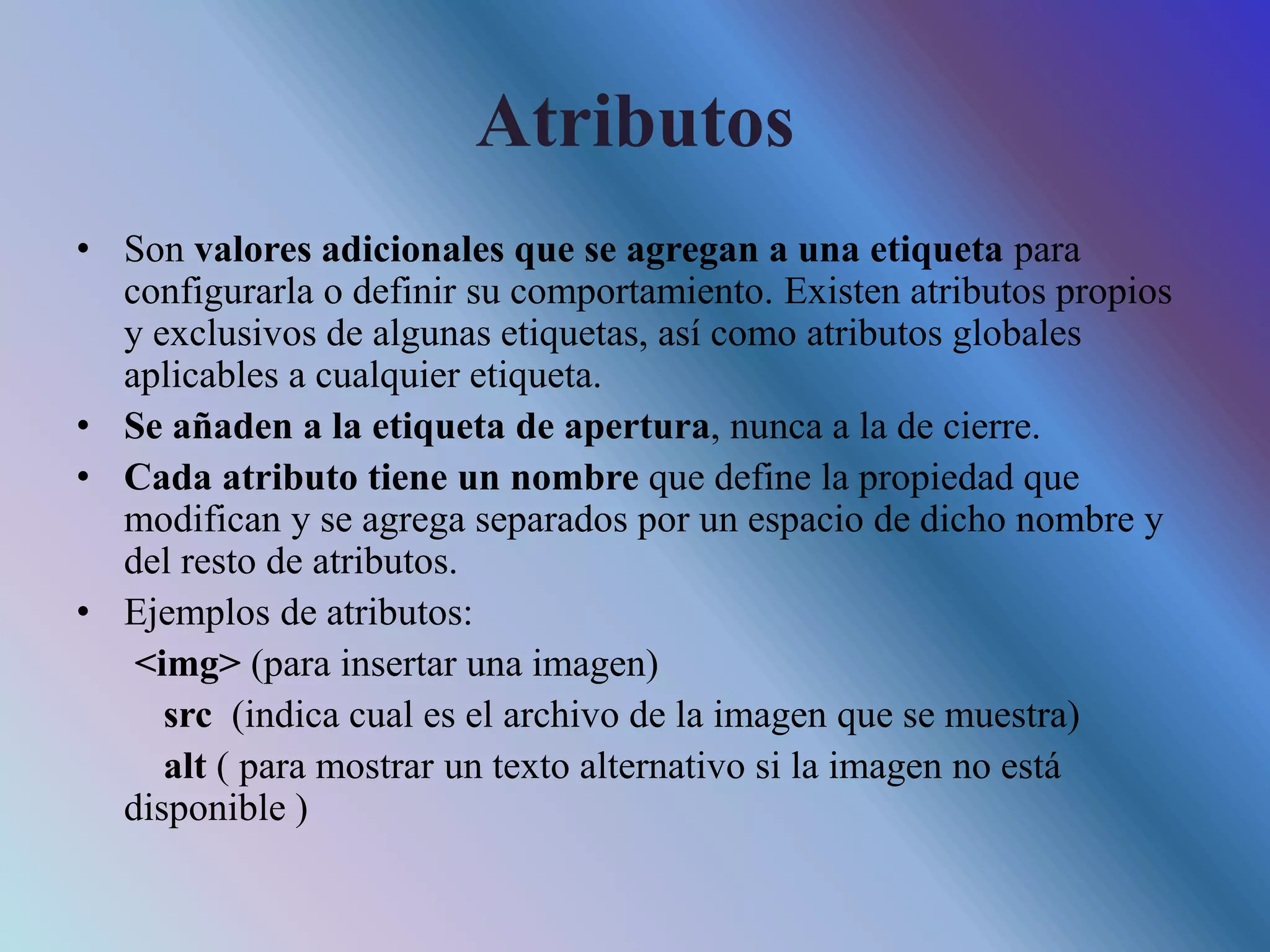 Atributos
• Son valores adicionales que se agregan a una etiqueta para
configurarla o definir su comportamiento. Existen atributos propios
y exclusivos de algunas etiquetas, así como atributos globales
aplicables a cualquier etiqueta.
• Se añaden a la etiqueta de apertura, nunca a la de cierre.
• Cada atributo tiene un nombre que define la propiedad que
modifican y se agrega separados por un espacio de dicho nombre y
del resto de atributos.
• Ejemplos de atributos:
<img> (para insertar una imagen)
src (indica cual es el archivo de la imagen que se muestra)
alt ( para mostrar un texto alternativo si la imagen no está
disponible )
 