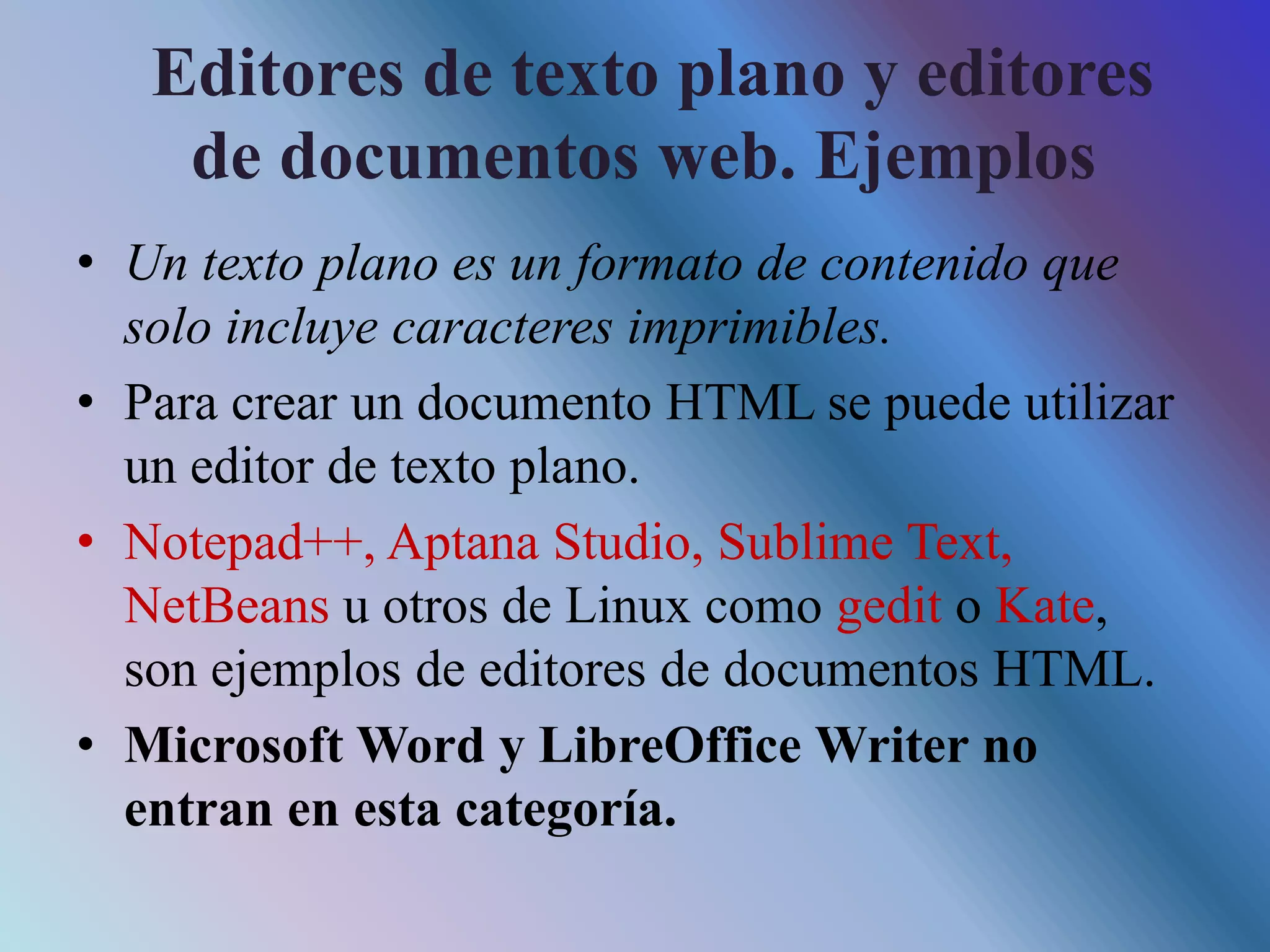 Editores de texto plano y editores
de documentos web. Ejemplos
• Un texto plano es un formato de contenido que
solo incluye caracteres imprimibles.
• Para crear un documento HTML se puede utilizar
un editor de texto plano.
• Notepad++, Aptana Studio, Sublime Text,
NetBeans u otros de Linux como gedit o Kate,
son ejemplos de editores de documentos HTML.
• Microsoft Word y LibreOffice Writer no
entran en esta categoría.
 