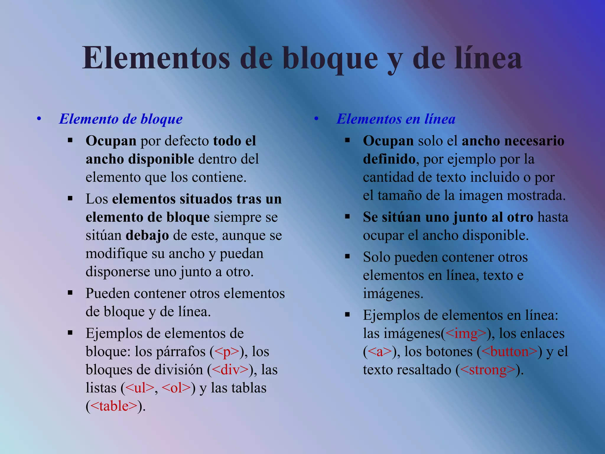 Elementos de bloque y de línea
• Elemento de bloque
 Ocupan por defecto todo el
ancho disponible dentro del
elemento que los contiene.
 Los elementos situados tras un
elemento de bloque siempre se
sitúan debajo de este, aunque se
modifique su ancho y puedan
disponerse uno junto a otro.
 Pueden contener otros elementos
de bloque y de línea.
 Ejemplos de elementos de
bloque: los párrafos (<p>), los
bloques de división (<div>), las
listas (<ul>, <ol>) y las tablas
(<table>).
• Elementos en línea
 Ocupan solo el ancho necesario
definido, por ejemplo por la
cantidad de texto incluido o por
el tamaño de la imagen mostrada.
 Se sitúan uno junto al otro hasta
ocupar el ancho disponible.
 Solo pueden contener otros
elementos en línea, texto e
imágenes.
 Ejemplos de elementos en línea:
las imágenes(<img>), los enlaces
(<a>), los botones (<button>) y el
texto resaltado (<strong>).
 