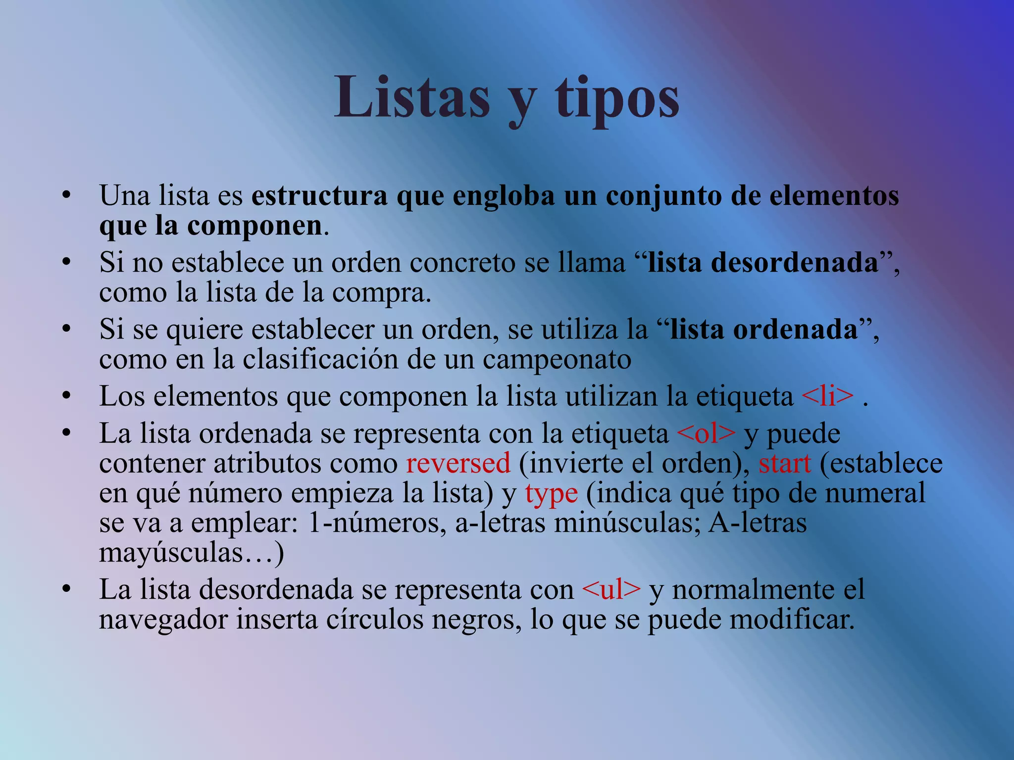 Listas y tipos
• Una lista es estructura que engloba un conjunto de elementos
que la componen.
• Si no establece un orden concreto se llama “lista desordenada”,
como la lista de la compra.
• Si se quiere establecer un orden, se utiliza la “lista ordenada”,
como en la clasificación de un campeonato
• Los elementos que componen la lista utilizan la etiqueta <li> .
• La lista ordenada se representa con la etiqueta <ol> y puede
contener atributos como reversed (invierte el orden), start (establece
en qué número empieza la lista) y type (indica qué tipo de numeral
se va a emplear: 1-números, a-letras minúsculas; A-letras
mayúsculas…)
• La lista desordenada se representa con <ul> y normalmente el
navegador inserta círculos negros, lo que se puede modificar.
 