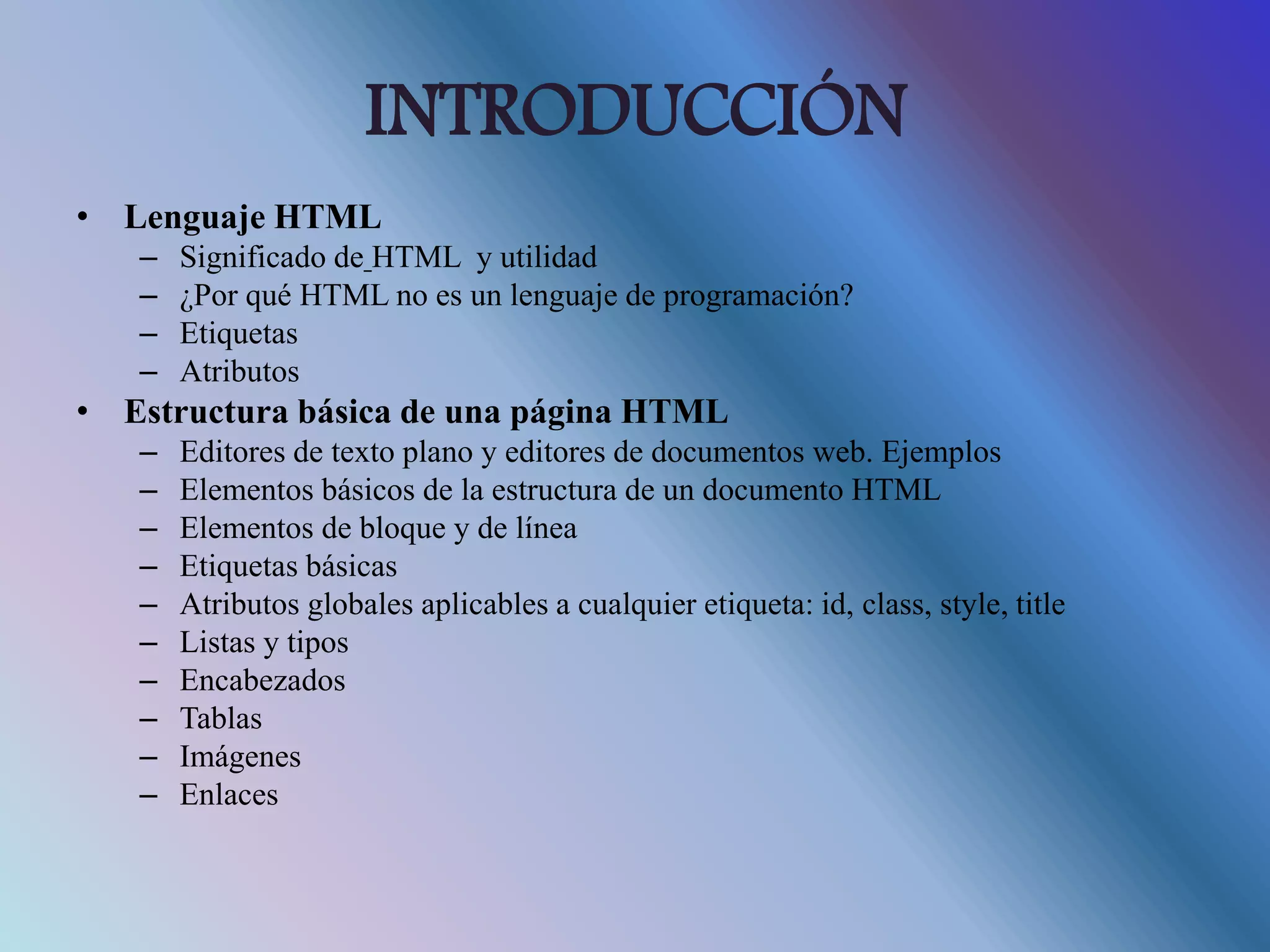 INTRODUCCIÓN
• Lenguaje HTML
– Significado de HTML y utilidad
– ¿Por qué HTML no es un lenguaje de programación?
– Etiquetas
– Atributos
• Estructura básica de una página HTML
– Editores de texto plano y editores de documentos web. Ejemplos
– Elementos básicos de la estructura de un documento HTML
– Elementos de bloque y de línea
– Etiquetas básicas
– Atributos globales aplicables a cualquier etiqueta: id, class, style, title
– Listas y tipos
– Encabezados
– Tablas
– Imágenes
– Enlaces
 