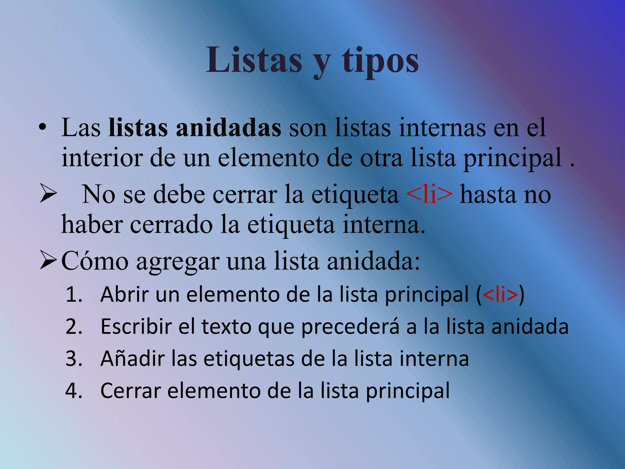 Listas y tipos
• Las listas anidadas son listas internas en el
interior de un elemento de otra lista principal .
 No se debe cerrar la etiqueta <li> hasta no
haber cerrado la etiqueta interna.
Cómo agregar una lista anidada:
1. Abrir un elemento de la lista principal (<li>)
2. Escribir el texto que precederá a la lista anidada
3. Añadir las etiquetas de la lista interna
4. Cerrar elemento de la lista principal
 