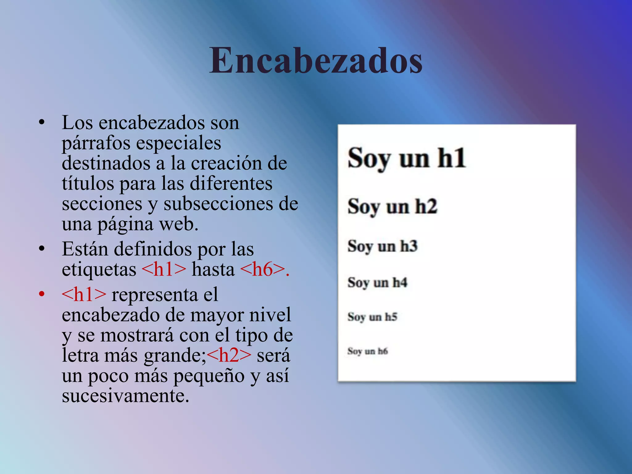 Encabezados
• Los encabezados son
párrafos especiales
destinados a la creación de
títulos para las diferentes
secciones y subsecciones de
una página web.
• Están definidos por las
etiquetas <h1> hasta <h6>.
• <h1> representa el
encabezado de mayor nivel
y se mostrará con el tipo de
letra más grande;<h2> será
un poco más pequeño y así
sucesivamente.
 