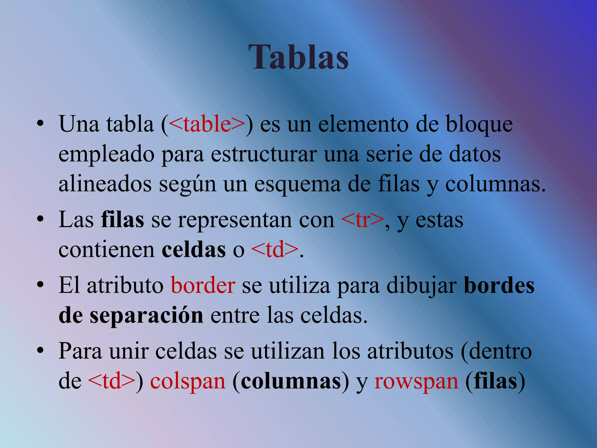 Tablas
• Una tabla (<table>) es un elemento de bloque
empleado para estructurar una serie de datos
alineados según un esquema de filas y columnas.
• Las filas se representan con <tr>, y estas
contienen celdas o <td>.
• El atributo border se utiliza para dibujar bordes
de separación entre las celdas.
• Para unir celdas se utilizan los atributos (dentro
de <td>) colspan (columnas) y rowspan (filas)
 