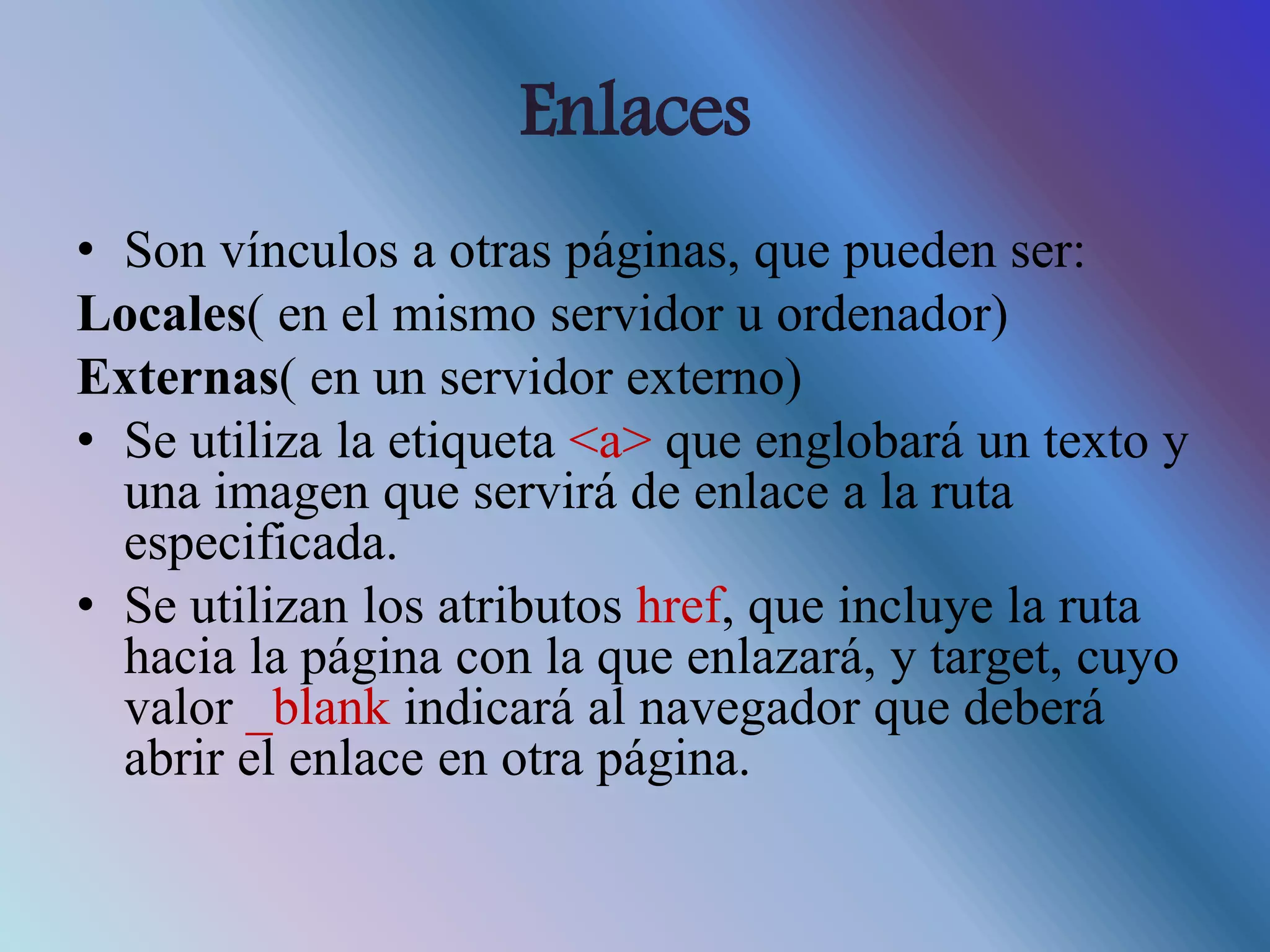 Enlaces
• Son vínculos a otras páginas, que pueden ser:
Locales( en el mismo servidor u ordenador)
Externas( en un servidor externo)
• Se utiliza la etiqueta <a> que englobará un texto y
una imagen que servirá de enlace a la ruta
especificada.
• Se utilizan los atributos href, que incluye la ruta
hacia la página con la que enlazará, y target, cuyo
valor _blank indicará al navegador que deberá
abrir el enlace en otra página.
 