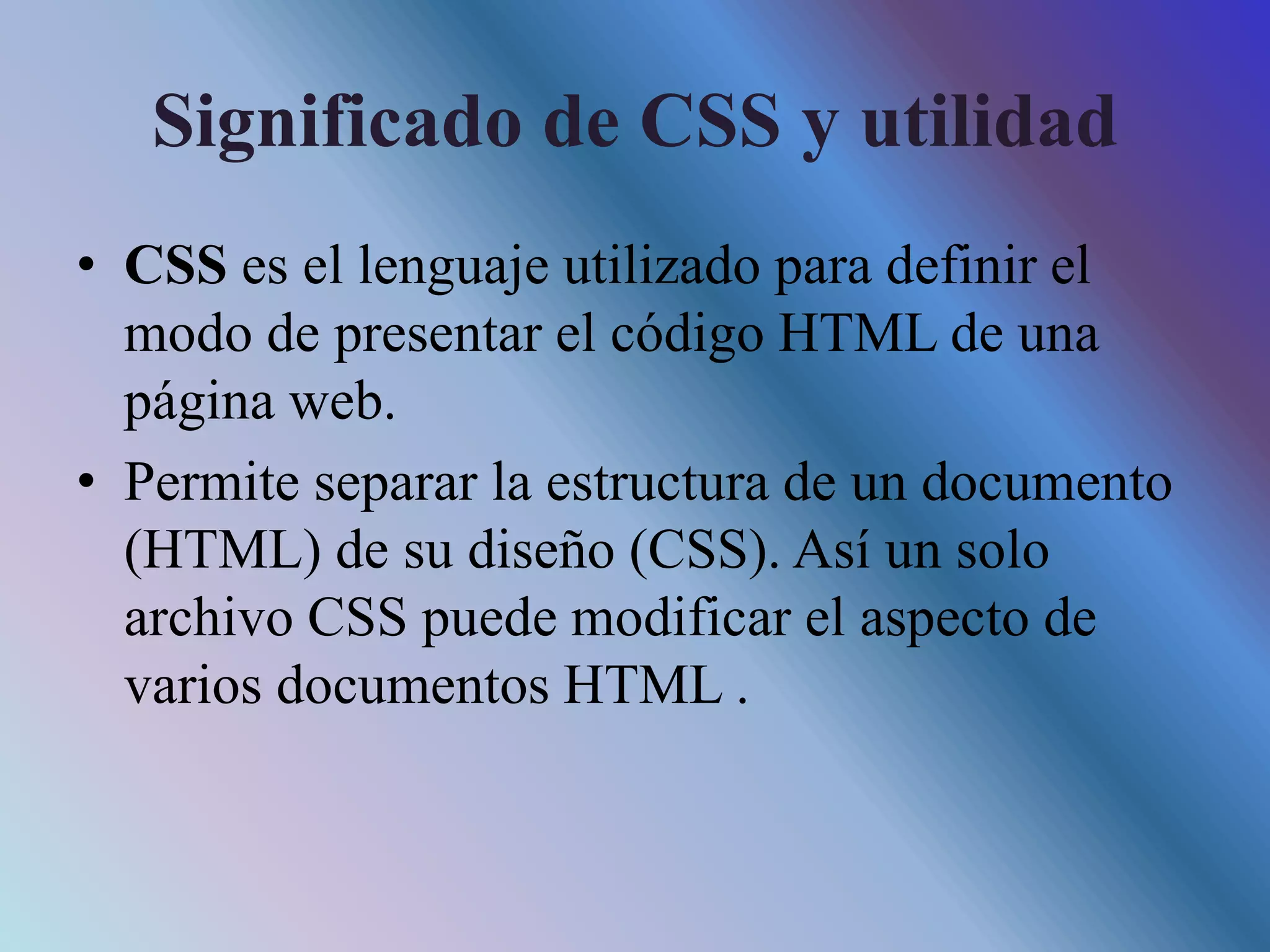 Significado de CSS y utilidad
• CSS es el lenguaje utilizado para definir el
modo de presentar el código HTML de una
página web.
• Permite separar la estructura de un documento
(HTML) de su diseño (CSS). Así un solo
archivo CSS puede modificar el aspecto de
varios documentos HTML .
 