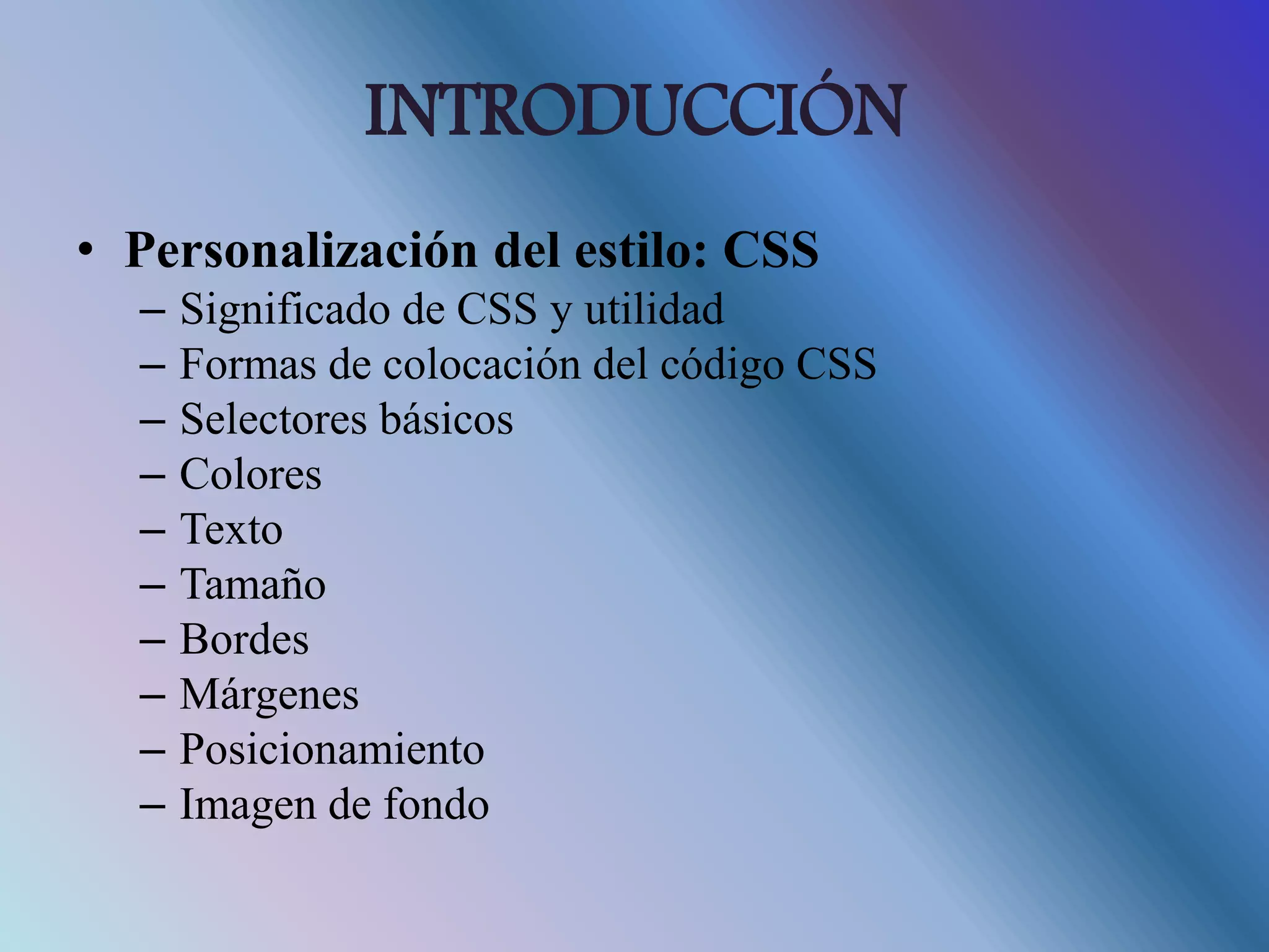 INTRODUCCIÓN
• Personalización del estilo: CSS
– Significado de CSS y utilidad
– Formas de colocación del código CSS
– Selectores básicos
– Colores
– Texto
– Tamaño
– Bordes
– Márgenes
– Posicionamiento
– Imagen de fondo
 