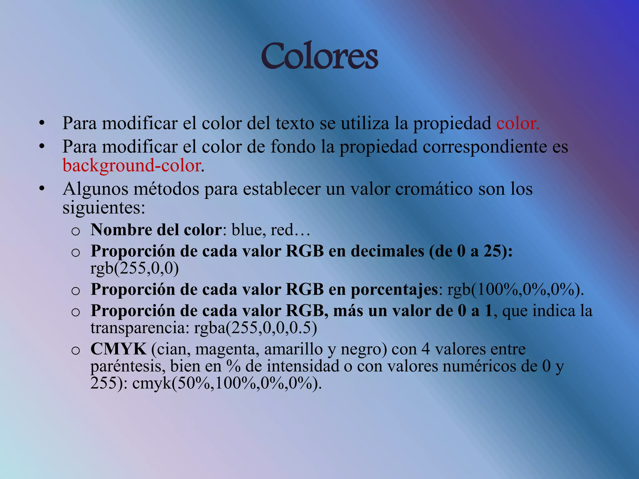 Colores
• Para modificar el color del texto se utiliza la propiedad color.
• Para modificar el color de fondo la propiedad correspondiente es
background-color.
• Algunos métodos para establecer un valor cromático son los
siguientes:
o Nombre del color: blue, red…
o Proporción de cada valor RGB en decimales (de 0 a 25):
rgb(255,0,0)
o Proporción de cada valor RGB en porcentajes: rgb(100%,0%,0%).
o Proporción de cada valor RGB, más un valor de 0 a 1, que indica la
transparencia: rgba(255,0,0,0.5)
o CMYK (cian, magenta, amarillo y negro) con 4 valores entre
paréntesis, bien en % de intensidad o con valores numéricos de 0 y
255): cmyk(50%,100%,0%,0%).
 