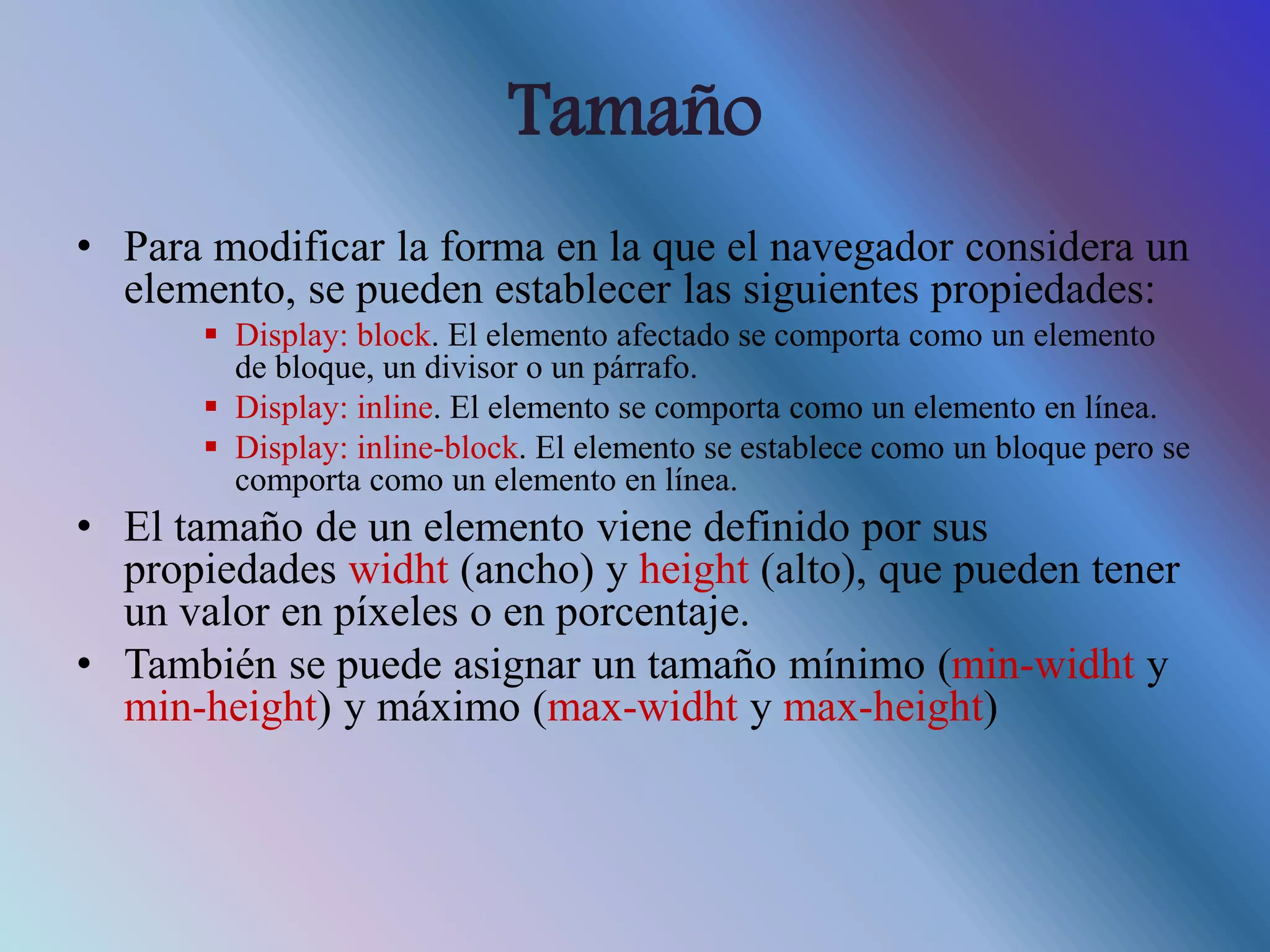 Tamaño
• Para modificar la forma en la que el navegador considera un
elemento, se pueden establecer las siguientes propiedades:
 Display: block. El elemento afectado se comporta como un elemento
de bloque, un divisor o un párrafo.
 Display: inline. El elemento se comporta como un elemento en línea.
 Display: inline-block. El elemento se establece como un bloque pero se
comporta como un elemento en línea.
• El tamaño de un elemento viene definido por sus
propiedades widht (ancho) y height (alto), que pueden tener
un valor en píxeles o en porcentaje.
• También se puede asignar un tamaño mínimo (min-widht y
min-height) y máximo (max-widht y max-height)
 