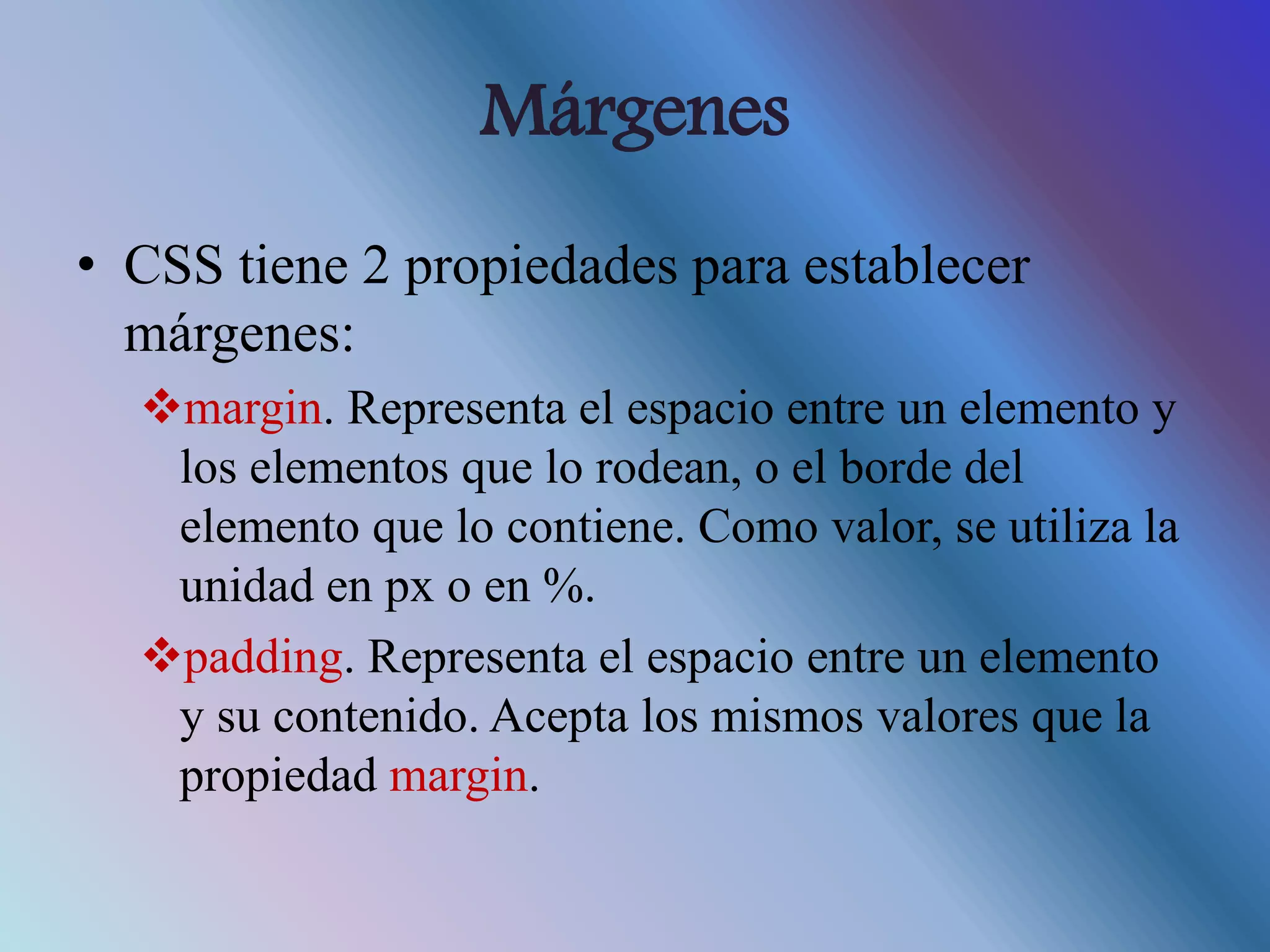 Márgenes
• CSS tiene 2 propiedades para establecer
márgenes:
margin. Representa el espacio entre un elemento y
los elementos que lo rodean, o el borde del
elemento que lo contiene. Como valor, se utiliza la
unidad en px o en %.
padding. Representa el espacio entre un elemento
y su contenido. Acepta los mismos valores que la
propiedad margin.
 