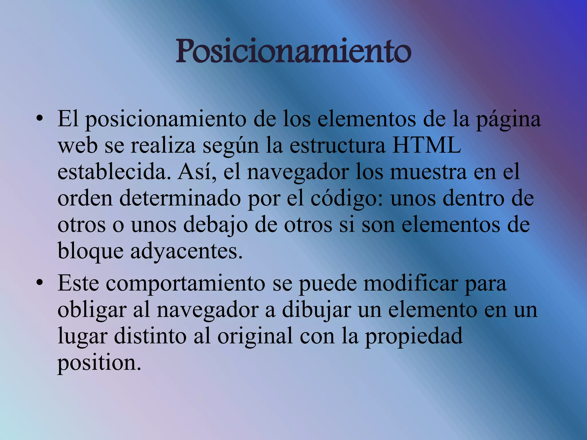 Posicionamiento
• El posicionamiento de los elementos de la página
web se realiza según la estructura HTML
establecida. Así, el navegador los muestra en el
orden determinado por el código: unos dentro de
otros o unos debajo de otros si son elementos de
bloque adyacentes.
• Este comportamiento se puede modificar para
obligar al navegador a dibujar un elemento en un
lugar distinto al original con la propiedad
position.
 