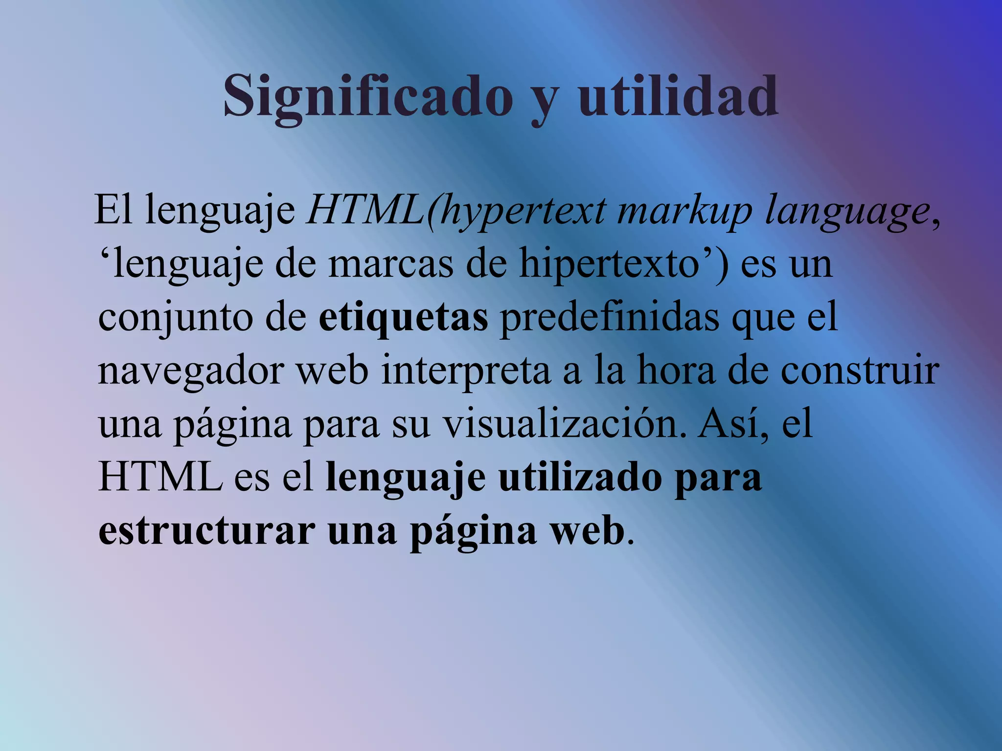 Significado y utilidad
El lenguaje HTML(hypertext markup language,
‘lenguaje de marcas de hipertexto’) es un
conjunto de etiquetas predefinidas que el
navegador web interpreta a la hora de construir
una página para su visualización. Así, el
HTML es el lenguaje utilizado para
estructurar una página web.
 