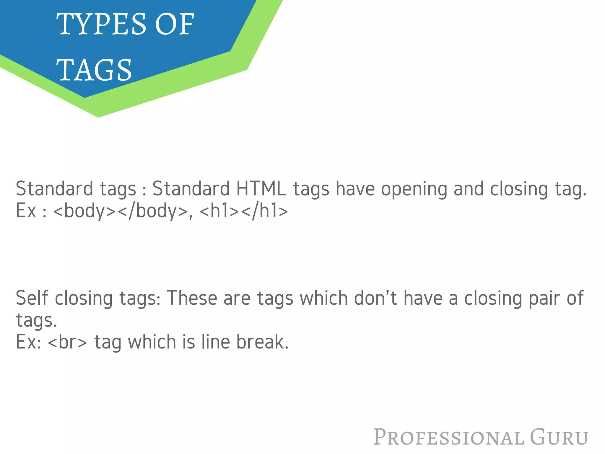 TYPES OF
TAGS
Professional Guru
Standard tags : Standard HTML tags have opening and closing tag.
Ex : <body></body>, <h1></h1>
Self closing tags: These are tags which don't have a closing pair of
tags. 
Ex: <br> tag which is line break.
 