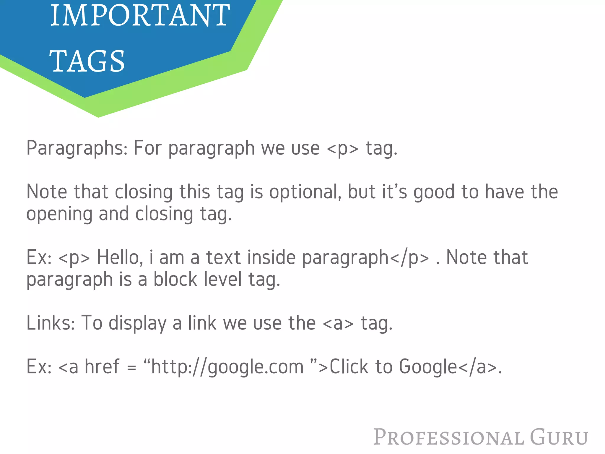 IMPORTANT
TAGS
Professional Guru
Paragraphs: For paragraph we use <p> tag.
Note that closing this tag is optional, but it's good to have the
opening and closing tag.
Ex: <p> Hello, i am a text inside paragraph</p> . Note that
paragraph is a block level tag.
Links: To display a link we use the <a> tag.
Ex: <a href = “http://google.com ”>Click to Google</a>.
 
