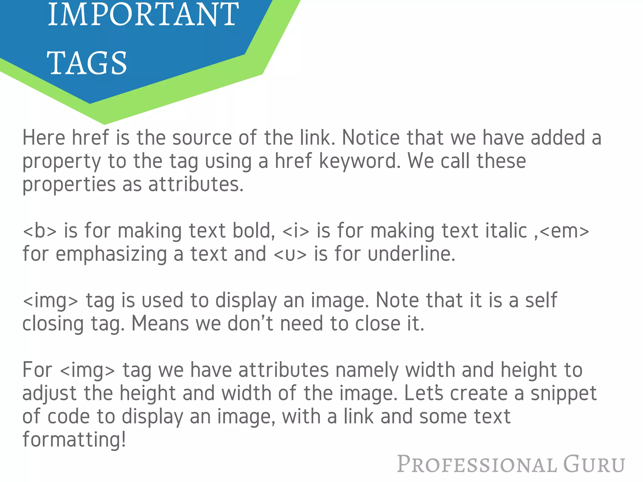 Professional Guru
Here href is the source of the link. Notice that we have added a
property to the tag using a href keyword. We call these
properties as attributes.
<b> is for making text bold, <i> is for making text italic ,<em>
for emphasizing a text and <u> is for underline.
<img> tag is used to display an image. Note that it is a self
closing tag. Means we don't need to close it.
For <img> tag we have attributes namely width and height to
adjust the height and width of the image. Let’s create a snippet
of code to display an image, with a link and some text
formatting!
IMPORTANT
TAGS
 