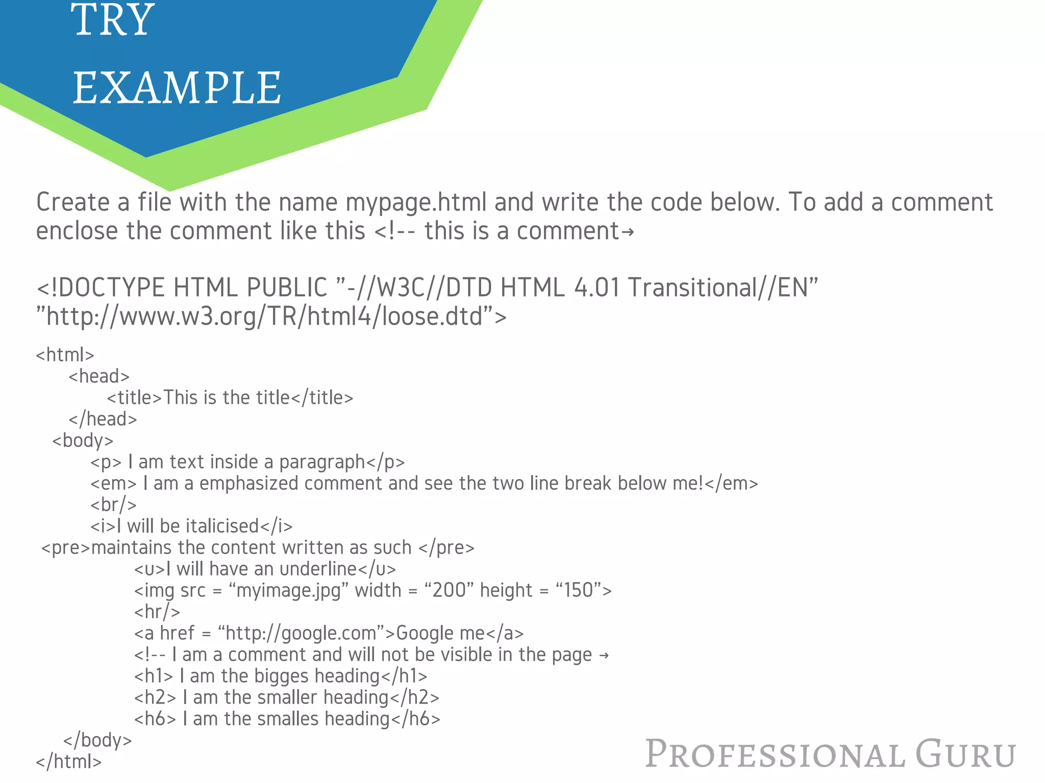 Professional Guru
Create a file with the name mypage.html and write the code below. To add a comment
enclose the comment like this <!-- this is a comment→
<!DOCTYPE HTML PUBLIC "-//W3C//DTD HTML 4.01 Transitional//EN"
"http://www.w3.org/TR/html4/loose.dtd">
<html>
      <head>
             <title>This is the title</title>
      </head>
   <body>
          <p> I am text inside a paragraph</p>
          <em> I am a emphasized comment and see the two line break below me!</em>
          <br/>
          <i>I will be italicised</i>
 <pre>maintains the content written as such </pre>
                  <u>I will have an underline</u>
                  <img src = “myimage.jpg” width = “200” height = “150”>
                  <hr/>
                  <a href = “http://google.com”>Google me</a>
                  <!-- I am a comment and will not be visible in the page →
                  <h1> I am the bigges heading</h1>
                  <h2> I am the smaller heading</h2>
                  <h6> I am the smalles heading</h6>
     </body>
</html>
TRY 
EXAMPLE
 