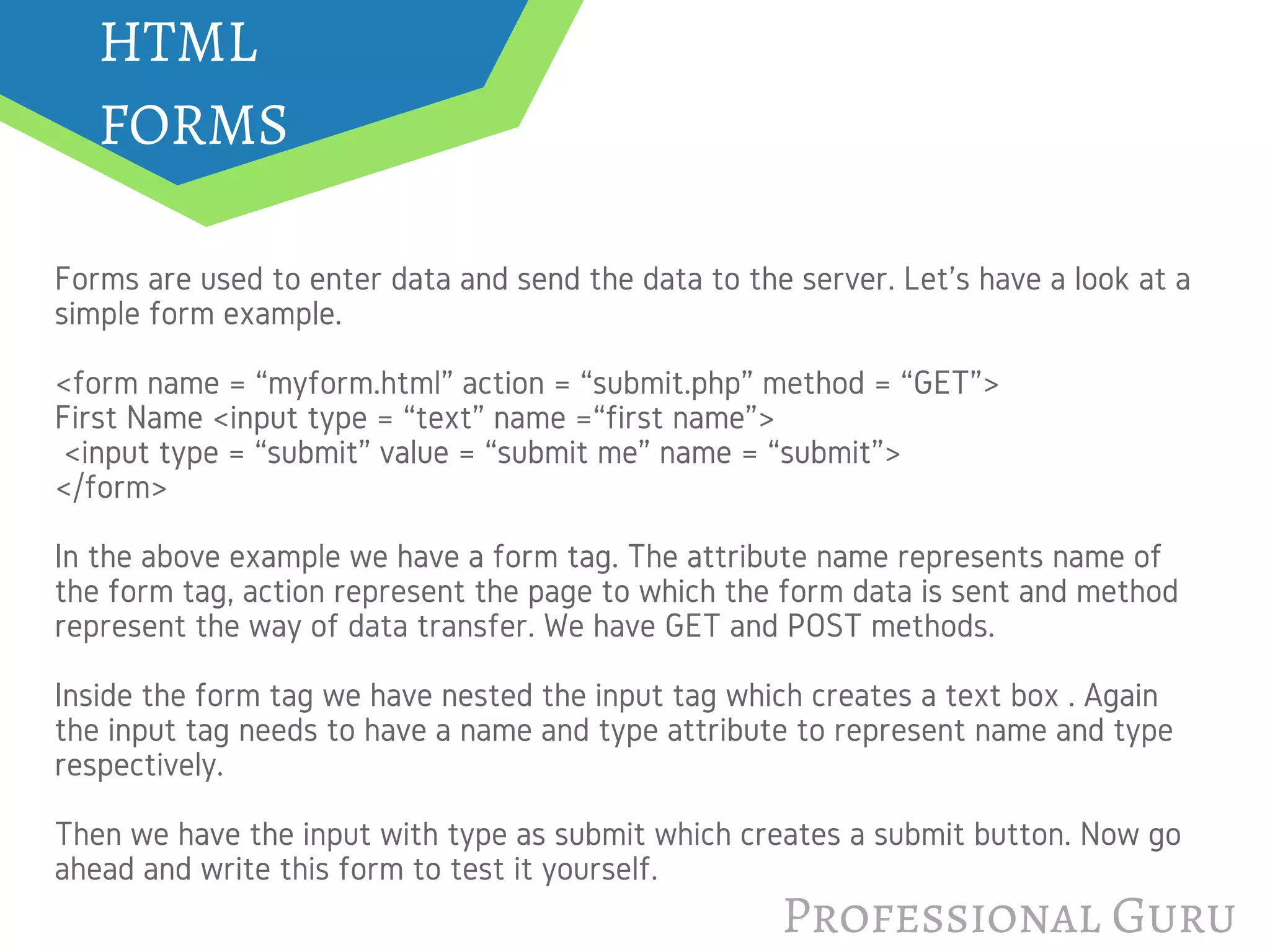 Professional Guru
HTML
FORMS
Forms are used to enter data and send the data to the server. Let's have a look at a
simple form example.
<form name = “myform.html” action = “submit.php” method = “GET”>
First Name <input type = “text” name =“first name”>
 <input type = “submit” value = “submit me” name = “submit”>
</form>
In the above example we have a form tag. The attribute name represents name of
the form tag, action represent the page to which the form data is sent and method
represent the way of data transfer. We have GET and POST methods.
Inside the form tag we have nested the input tag which creates a text box . Again
the input tag needs to have a name and type attribute to represent name and type
respectively.
Then we have the input with type as submit which creates a submit button. Now go
ahead and write this form to test it yourself.
 