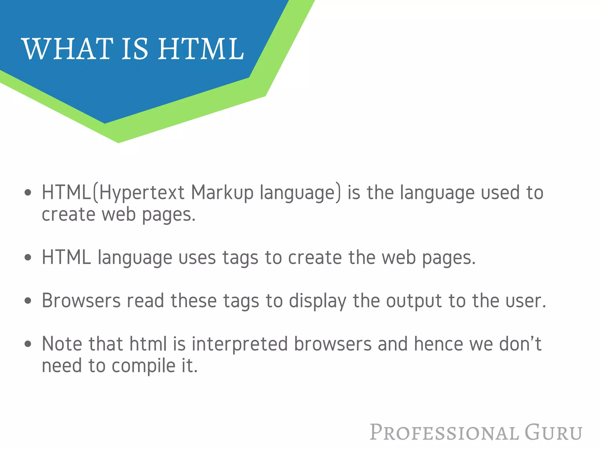 WHAT IS HTML
HTML(Hypertext Markup language) is the language used to
create web pages. 
HTML language uses tags to create the web pages. 
Browsers read these tags to display the output to the user.
Note that html is interpreted browsers and hence we don't
need to compile it.
Professional Guru
 