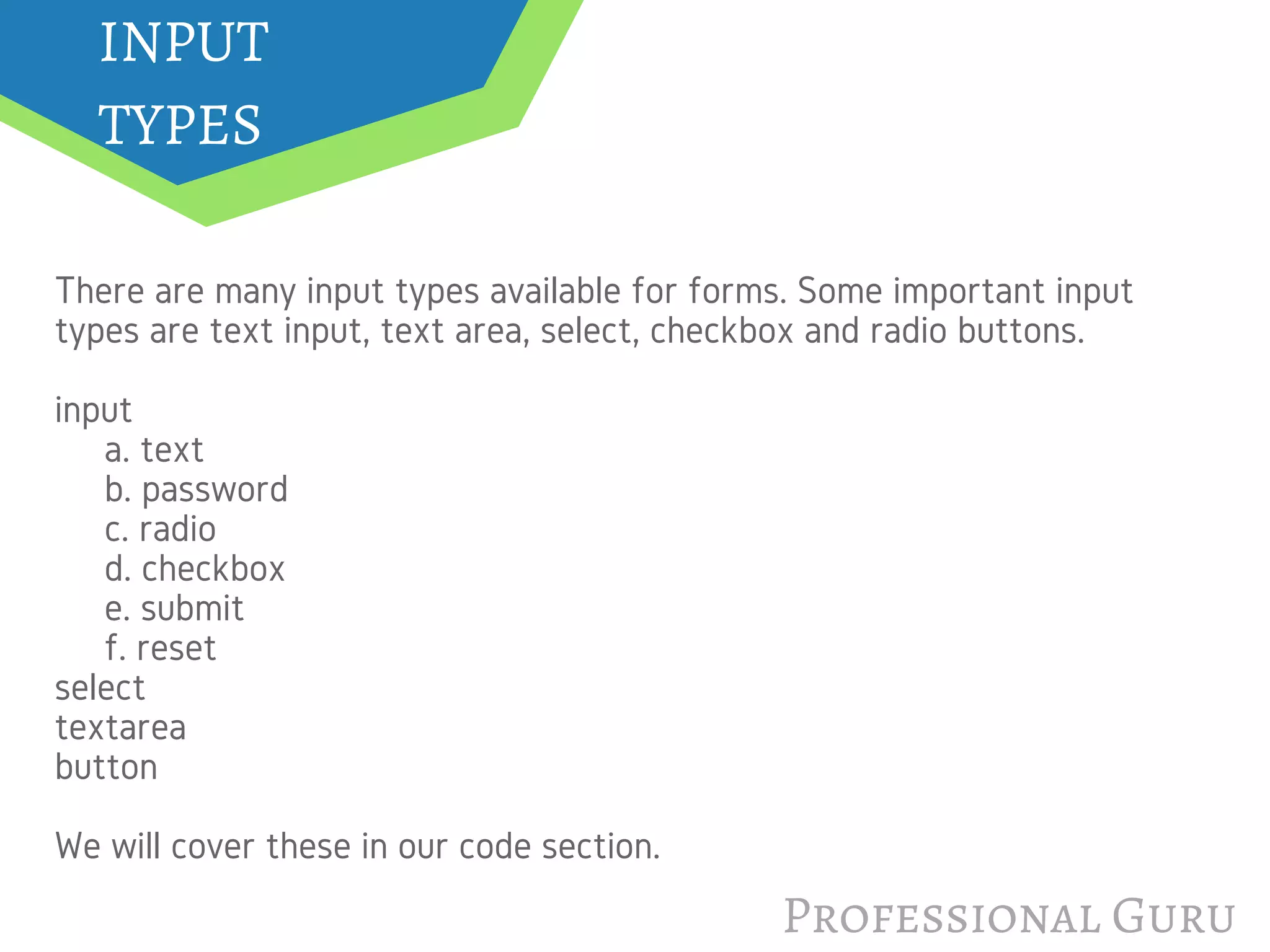 Professional Guru
INPUT
TYPES
There are many input types available for forms. Some important input
types are text input, text area, select, checkbox and radio buttons.
input  
     a. text
     b. password
     c. radio
     d. checkbox
     e. submit
     f. reset
select
textarea
button
We will cover these in our code section.
 