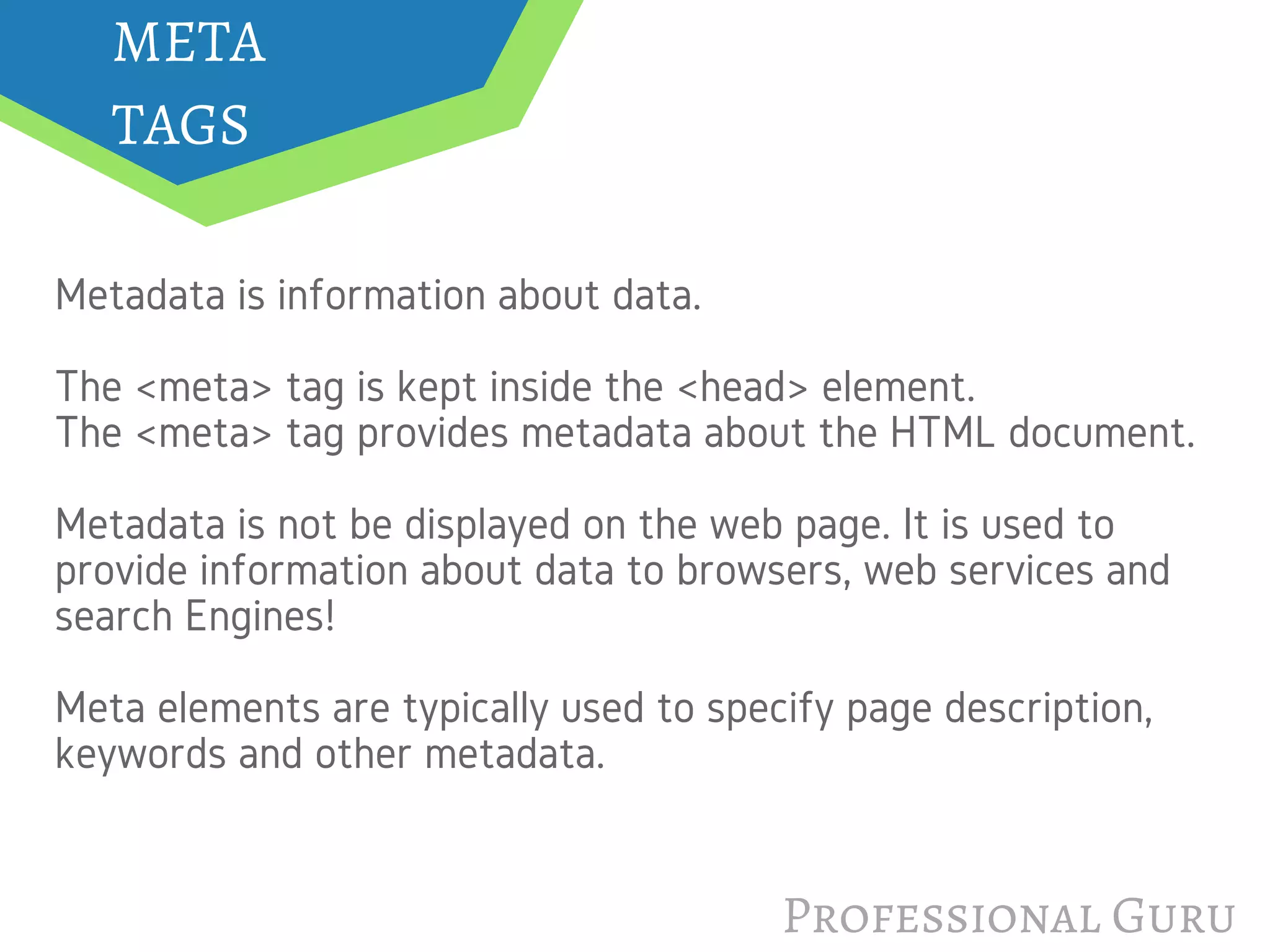 Professional Guru
META
TAGS                                 
Metadata is information about data.
The <meta> tag is kept inside the <head> element.
The <meta> tag provides metadata about the HTML document.
Metadata is not be displayed on the web page. It is used to
provide information about data to browsers, web services and
search Engines!
Meta elements are typically used to specify page description,
keywords and other metadata.
 