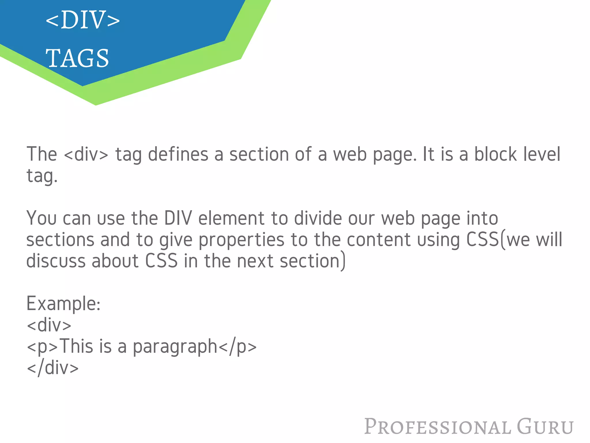 Professional Guru
<DIV>
TAGS
The <div> tag defines a section of a web page. It is a block level
tag.
You can use the DIV element to divide our web page into
sections and to give properties to the content using CSS(we will
discuss about CSS in the next section)
Example:
<div>
<p>This is a paragraph</p>
</div>
 