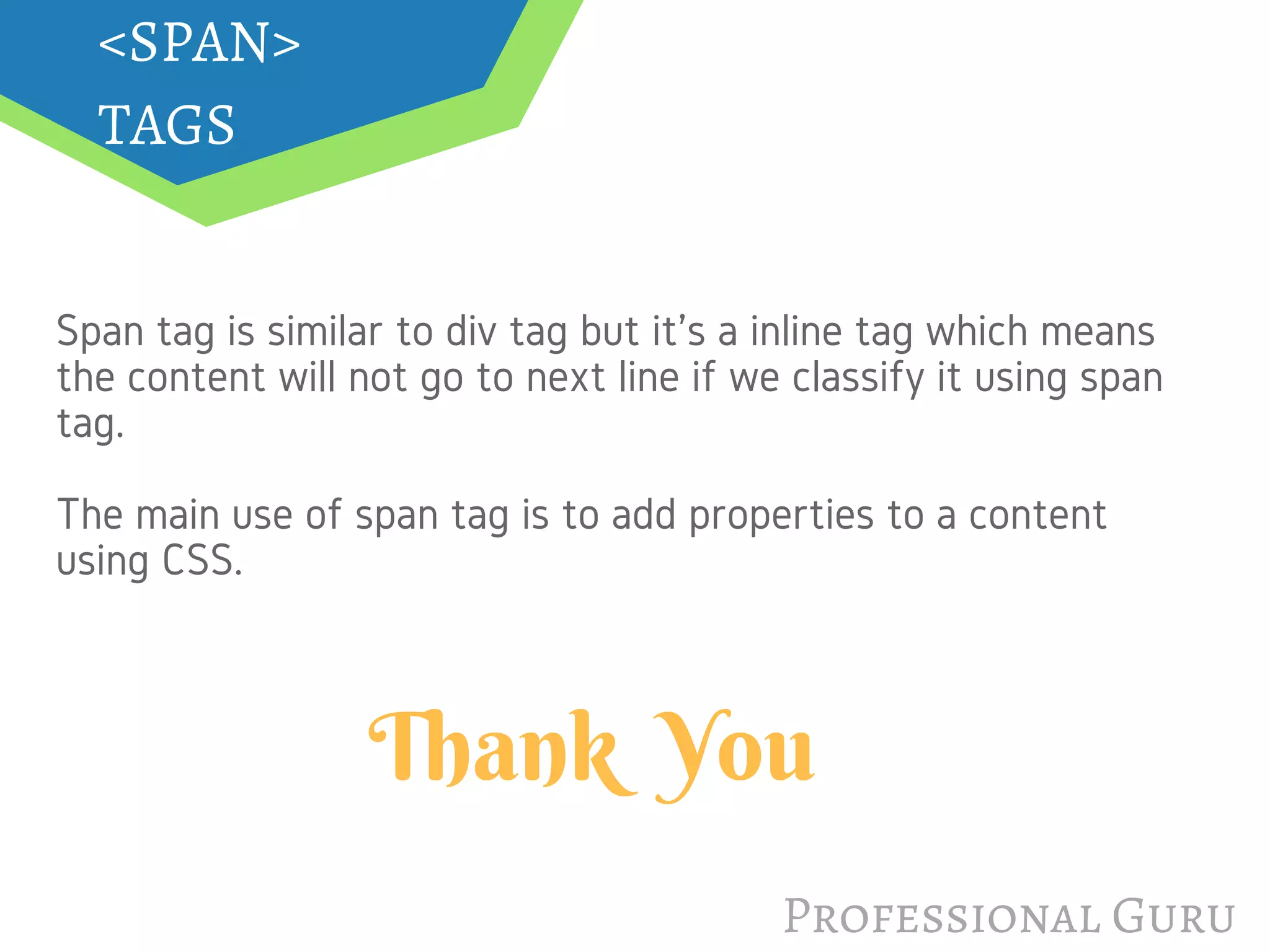 Professional Guru
<SPAN>
TAGS
Span tag is similar to div tag but it's a inline tag which means
the content will not go to next line if we classify it using span
tag.
The main use of span tag is to add properties to a content
using CSS.
Thank  You
 
