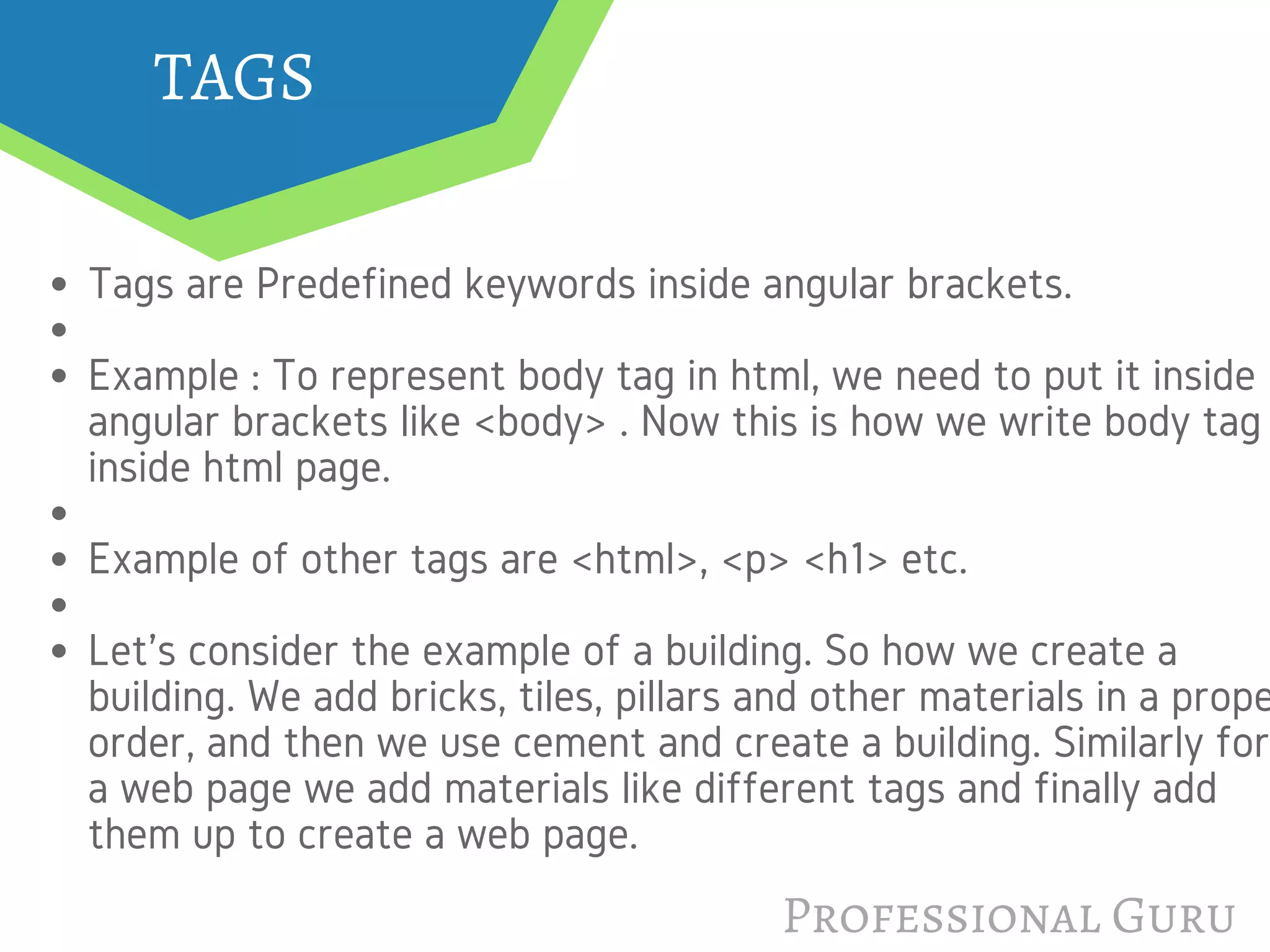 TAGS
Tags are Predefined keywords inside angular brackets.
Example : To represent body tag in html, we need to put it inside
angular brackets like <body> . Now this is how we write body tag
inside html page.
Example of other tags are <html>, <p> <h1> etc.
Let's consider the example of a building. So how we create a
building. We add bricks, tiles, pillars and other materials in a prope
order, and then we use cement and create a building. Similarly for
a web page we add materials like different tags and finally add
them up to create a web page.
Professional Guru
 