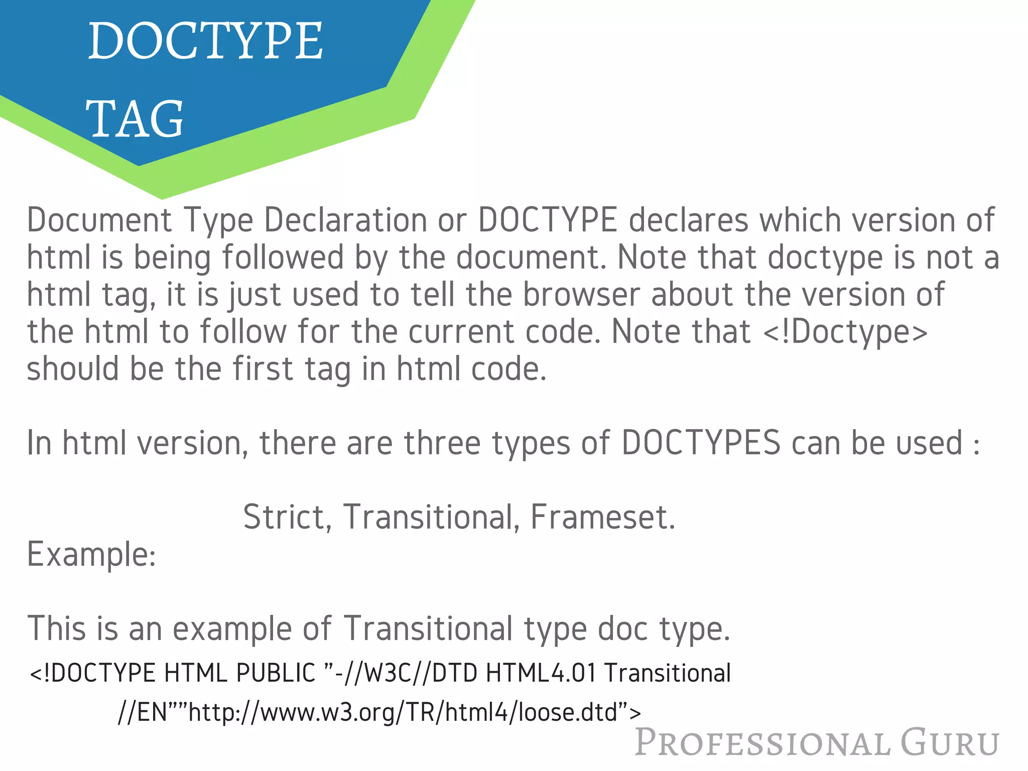 DOCTYPE 
TAG
Document Type Declaration or DOCTYPE declares which version of
html is being followed by the document. Note that doctype is not a
html tag, it is just used to tell the browser about the version of
the html to follow for the current code. Note that <!Doctype>
should be the first tag in html code. 
In html version, there are three types of DOCTYPES can be used :
                       Strict, Transitional, Frameset.
Example:
This is an example of Transitional type doc type.
Professional Guru
<!DOCTYPE HTML PUBLIC "-//W3C//DTD HTML4.01 Transitional
//EN""http://www.w3.org/TR/html4/loose.dtd">
 