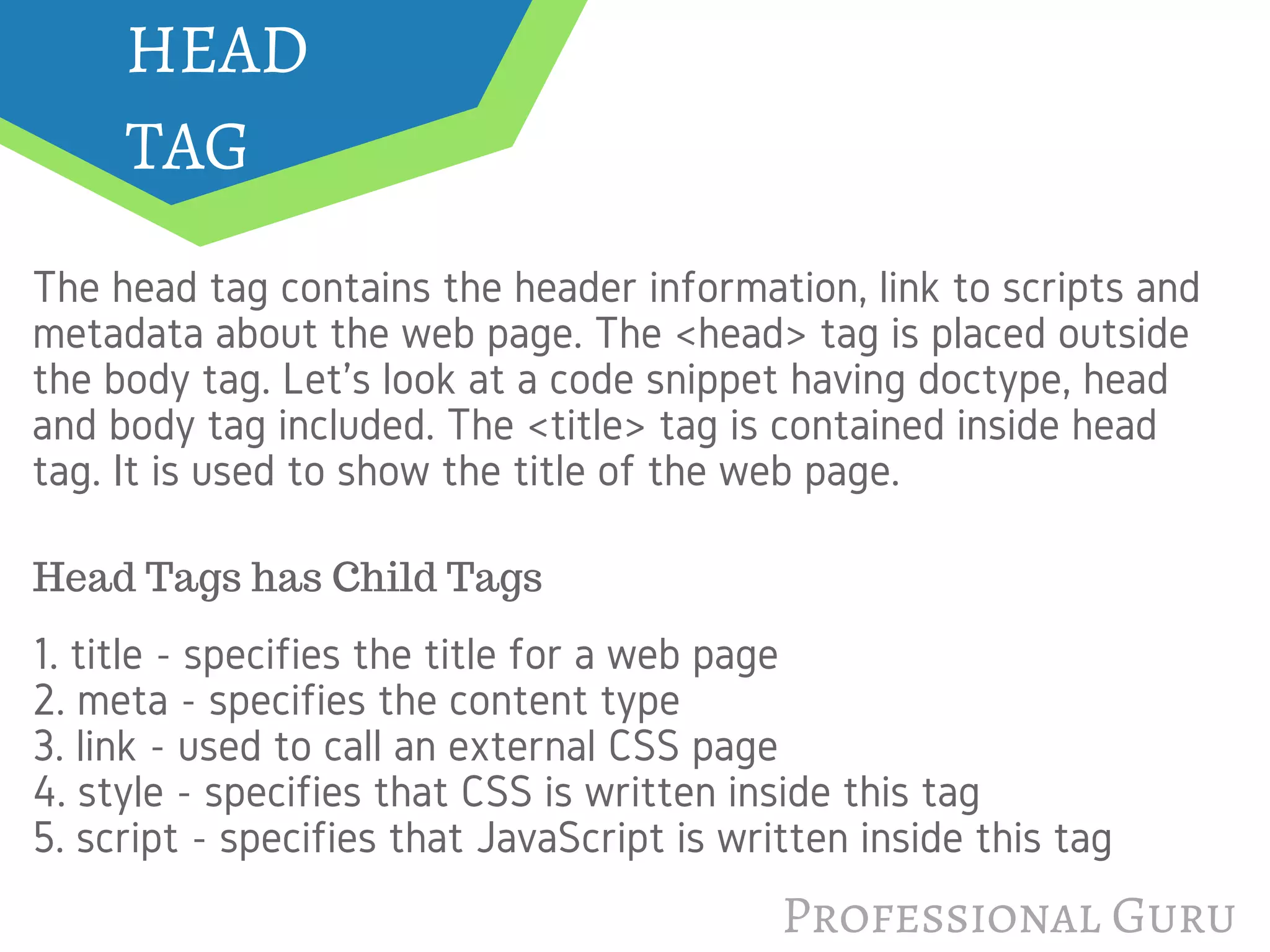 HEAD
TAG
The head tag contains the header information, link to scripts and
metadata about the web page. The <head> tag is placed outside
the body tag. Let's look at a code snippet having doctype, head
and body tag included. The <title> tag is contained inside head
tag. It is used to show the title of the web page.
1. title - specifies the title for a web page
2. meta - specifies the content type
3. link - used to call an external CSS page
4. style - specifies that CSS is written inside this tag
5. script - specifies that JavaScript is written inside this tag
Professional Guru
Head Tags has Child Tags
 