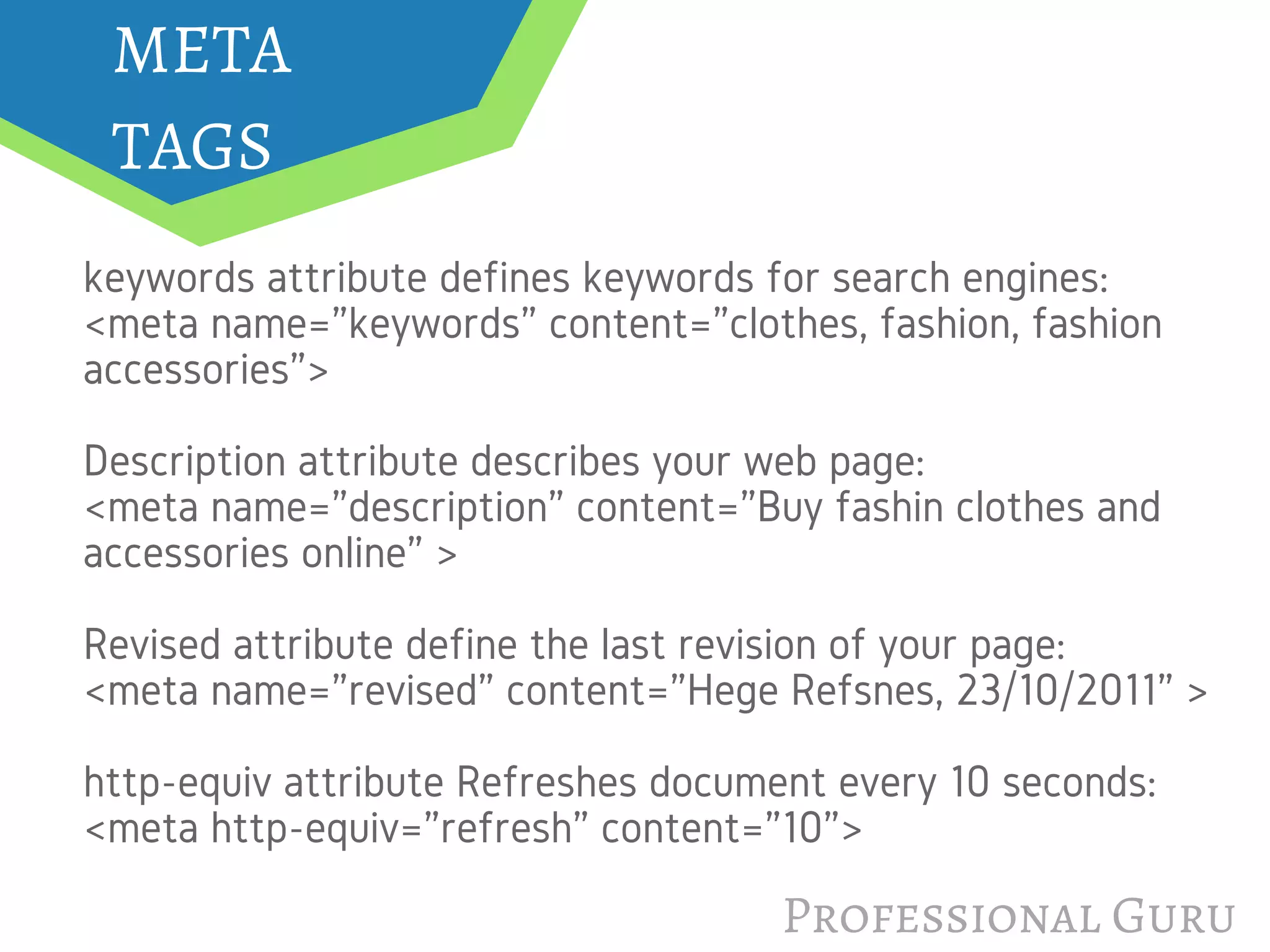 META
TAGS
keywords attribute defines keywords for search engines:
<meta name="keywords" content="clothes, fashion, fashion
accessories">
Description attribute describes your web page:
<meta name="description" content="Buy fashin clothes and
accessories online" >
Revised attribute define the last revision of your page:
<meta name="revised" content="Hege Refsnes, 23/10/2011" >
http-equiv attribute Refreshes document every 10 seconds:
<meta http-equiv="refresh" content="10">
Professional Guru
 