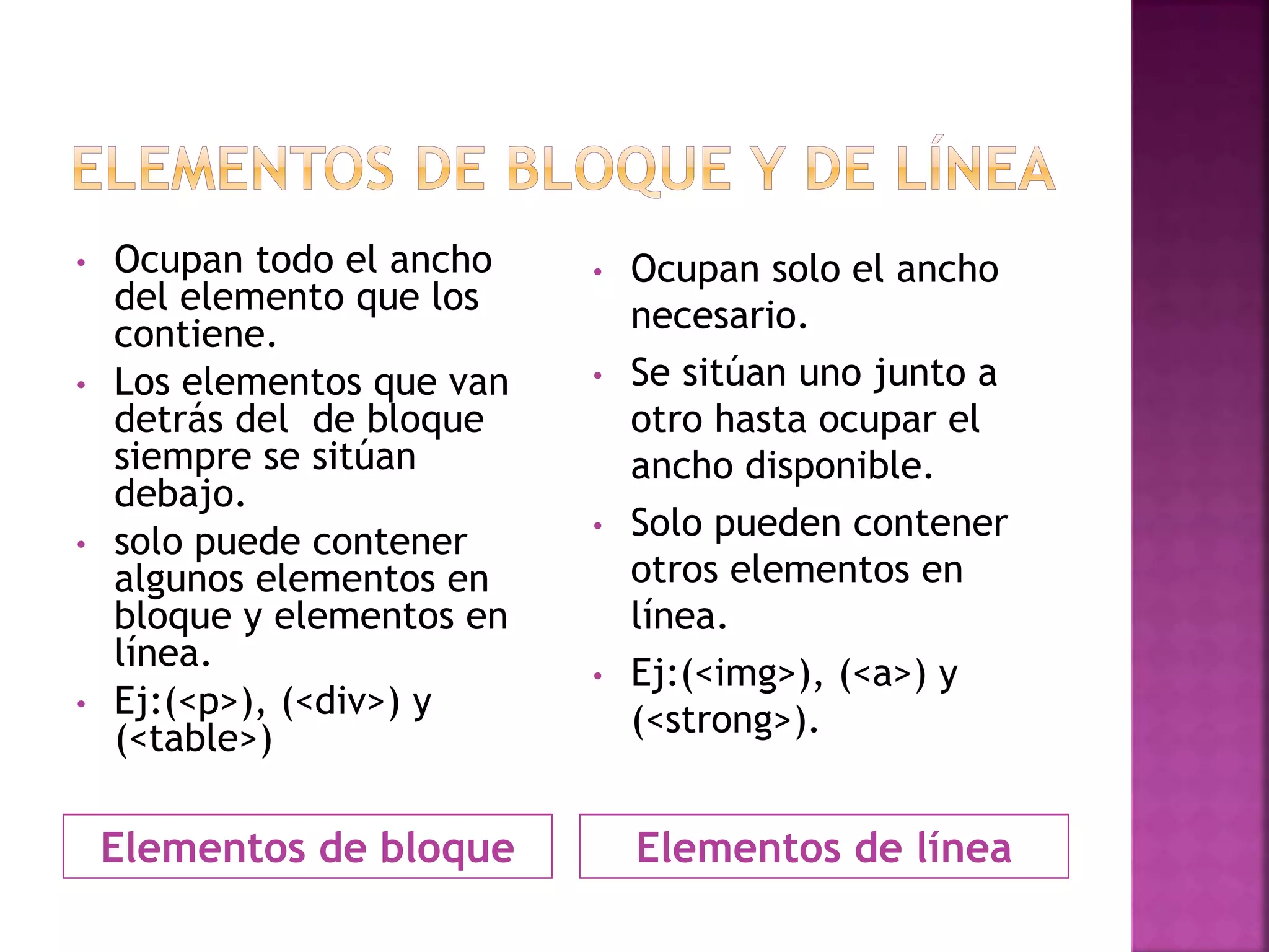 Elementos de bloque Elementos de línea
• Ocupan todo el ancho
del elemento que los
contiene.
• Los elementos que van
detrás del de bloque
siempre se sitúan
debajo.
• solo puede contener
algunos elementos en
bloque y elementos en
línea.
• Ej:(<p>), (<div>) y
(<table>)
• Ocupan solo el ancho
necesario.
• Se sitúan uno junto a
otro hasta ocupar el
ancho disponible.
• Solo pueden contener
otros elementos en
línea.
• Ej:(<img>), (<a>) y
(<strong>).
 