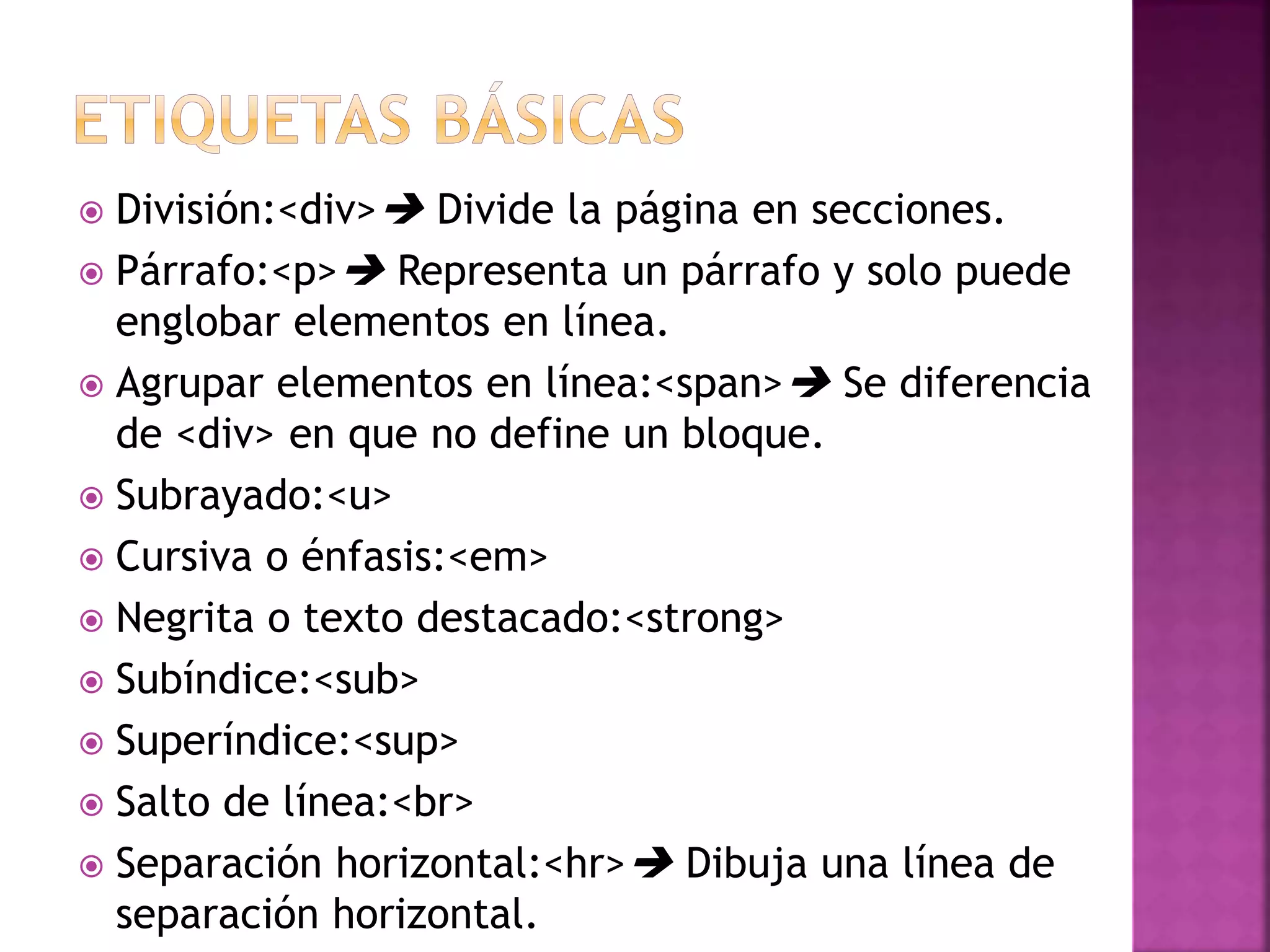  División:<div> Divide la página en secciones.
 Párrafo:<p> Representa un párrafo y solo puede
englobar elementos en línea.
 Agrupar elementos en línea:<span> Se diferencia
de <div> en que no define un bloque.
 Subrayado:<u>
 Cursiva o énfasis:<em>
 Negrita o texto destacado:<strong>
 Subíndice:<sub>
 Superíndice:<sup>
 Salto de línea:<br>
 Separación horizontal:<hr> Dibuja una línea de
separación horizontal.
 
