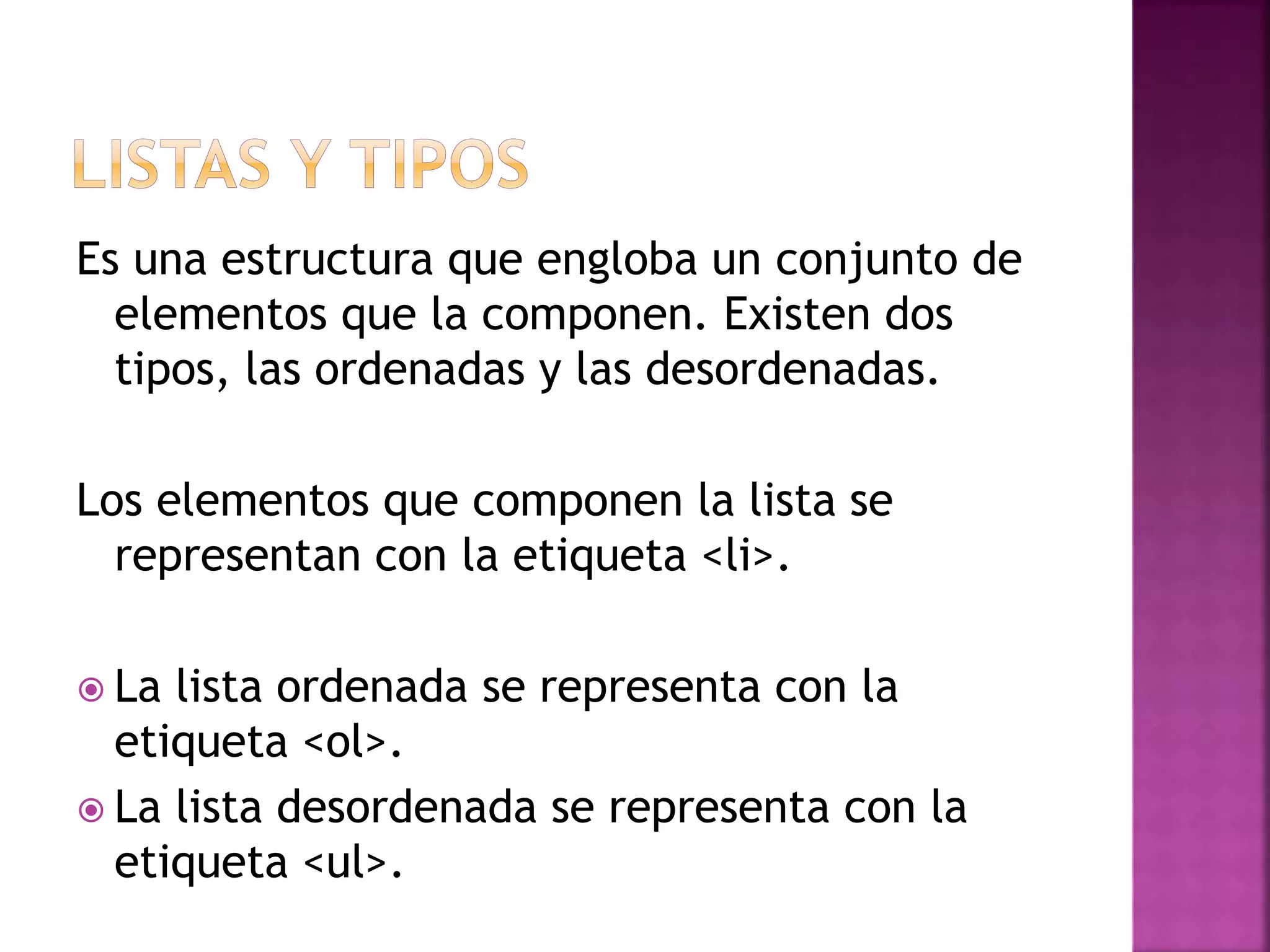 Es una estructura que engloba un conjunto de
elementos que la componen. Existen dos
tipos, las ordenadas y las desordenadas.
Los elementos que componen la lista se
representan con la etiqueta <li>.
 La lista ordenada se representa con la
etiqueta <ol>.
 La lista desordenada se representa con la
etiqueta <ul>.
 