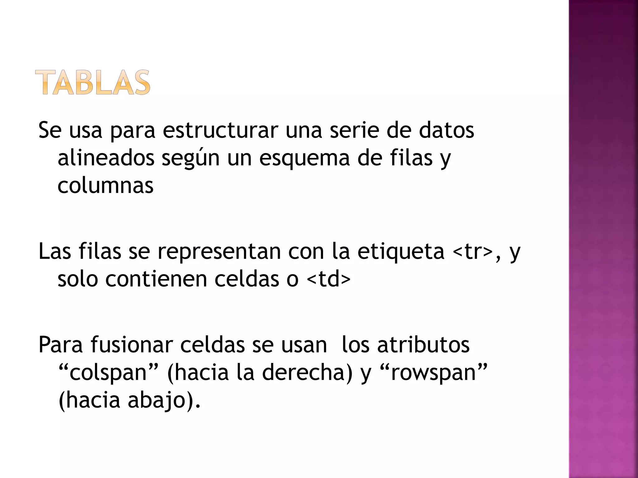 Se usa para estructurar una serie de datos
alineados según un esquema de filas y
columnas
Las filas se representan con la etiqueta <tr>, y
solo contienen celdas o <td>
Para fusionar celdas se usan los atributos
“colspan” (hacia la derecha) y “rowspan”
(hacia abajo).
 