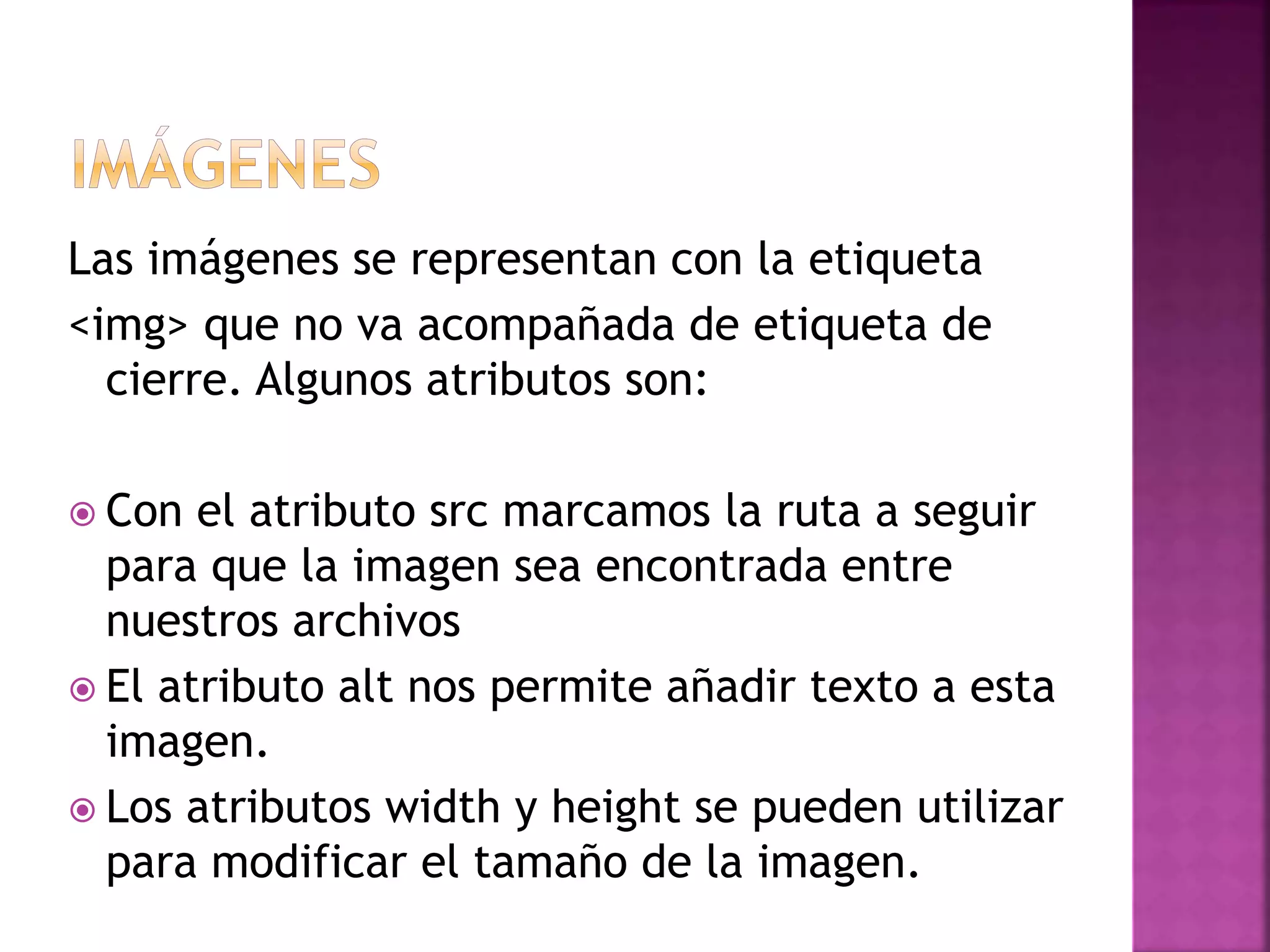 Las imágenes se representan con la etiqueta
<img> que no va acompañada de etiqueta de
cierre. Algunos atributos son:
 Con el atributo src marcamos la ruta a seguir
para que la imagen sea encontrada entre
nuestros archivos
 El atributo alt nos permite añadir texto a esta
imagen.
 Los atributos width y height se pueden utilizar
para modificar el tamaño de la imagen.
 