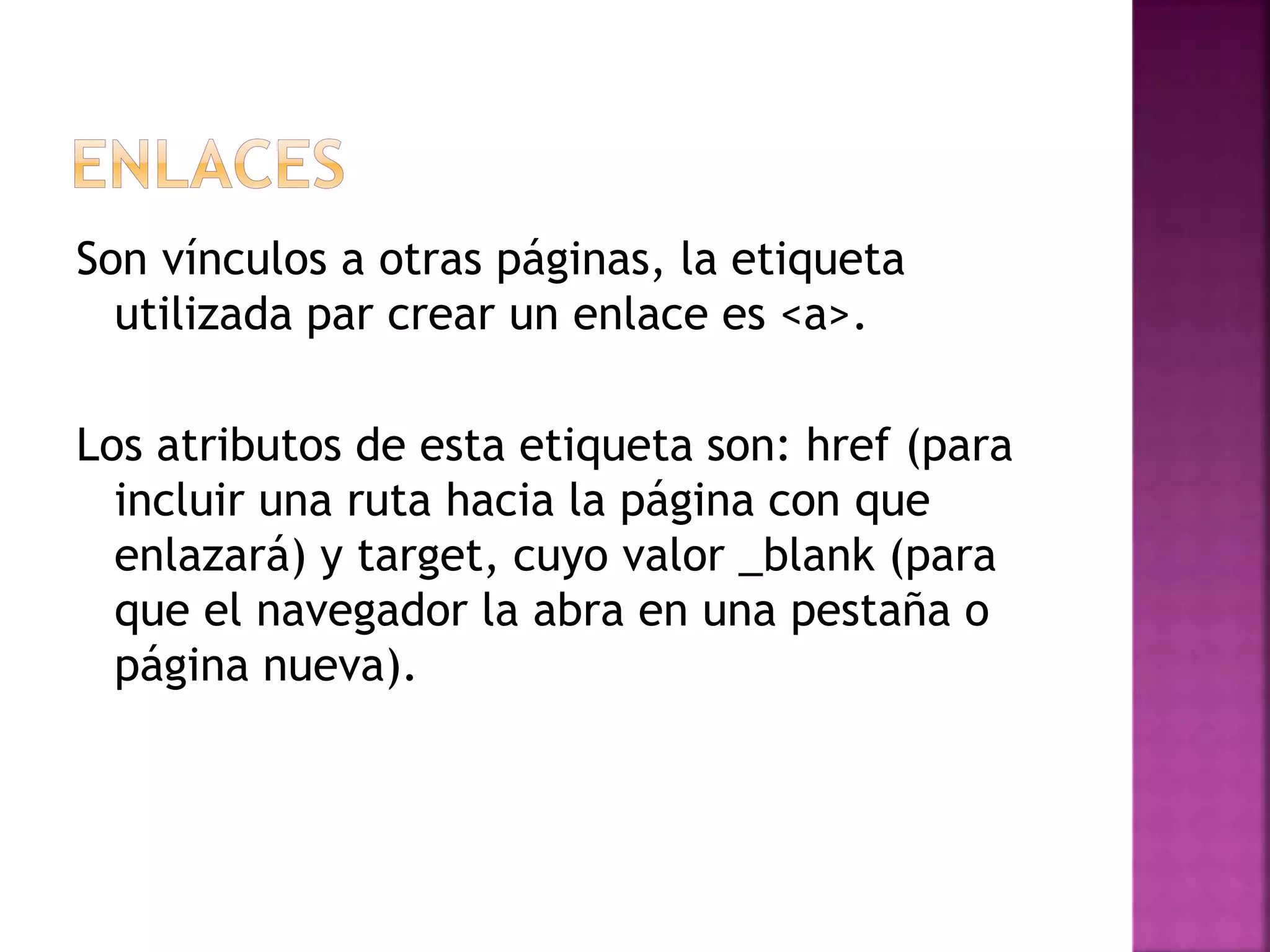 Son vínculos a otras páginas, la etiqueta
utilizada par crear un enlace es <a>.
Los atributos de esta etiqueta son: href (para
incluir una ruta hacia la página con que
enlazará) y target, cuyo valor _blank (para
que el navegador la abra en una pestaña o
página nueva).
 