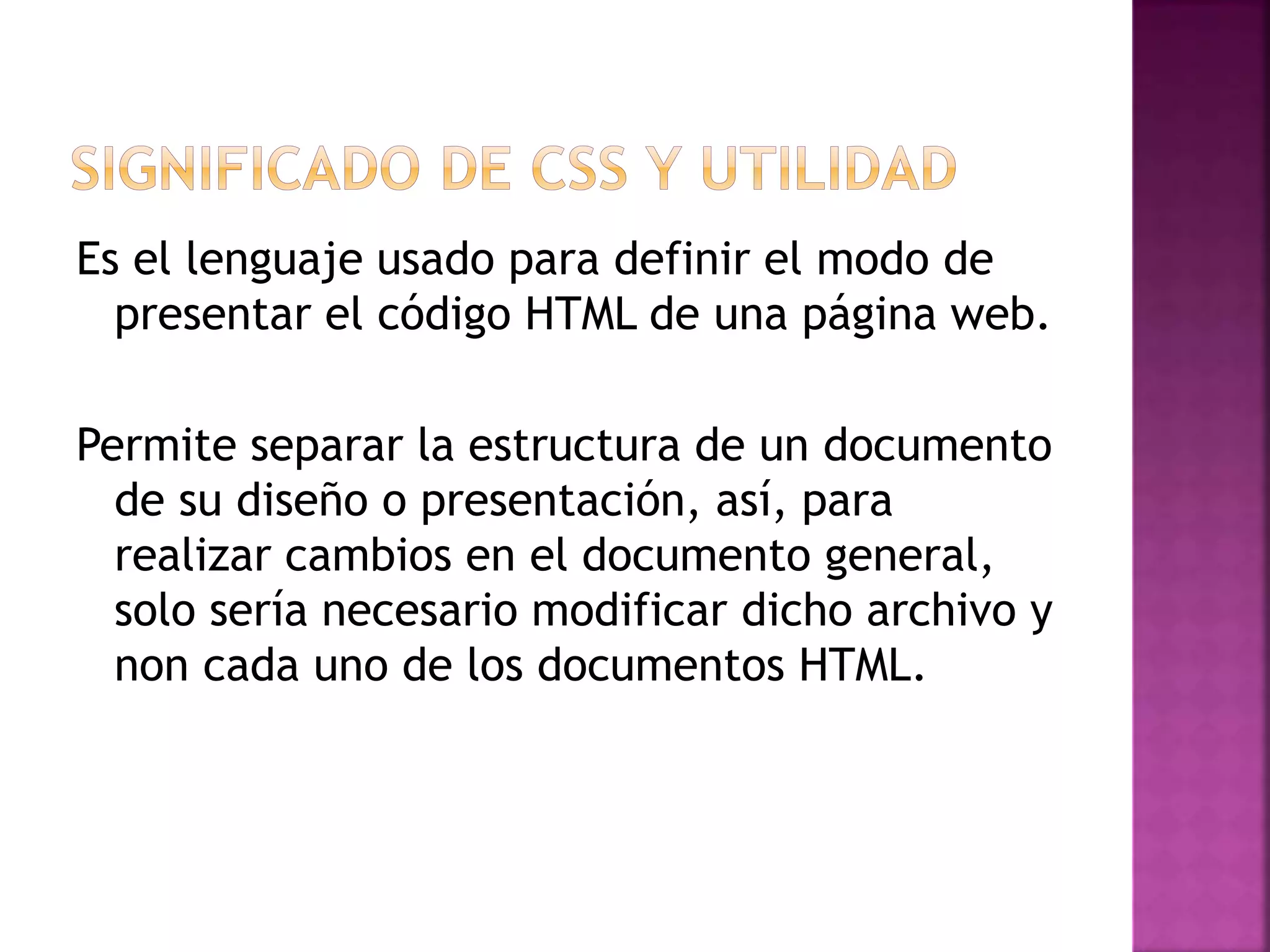 Es el lenguaje usado para definir el modo de
presentar el código HTML de una página web.
Permite separar la estructura de un documento
de su diseño o presentación, así, para
realizar cambios en el documento general,
solo sería necesario modificar dicho archivo y
non cada uno de los documentos HTML.
 