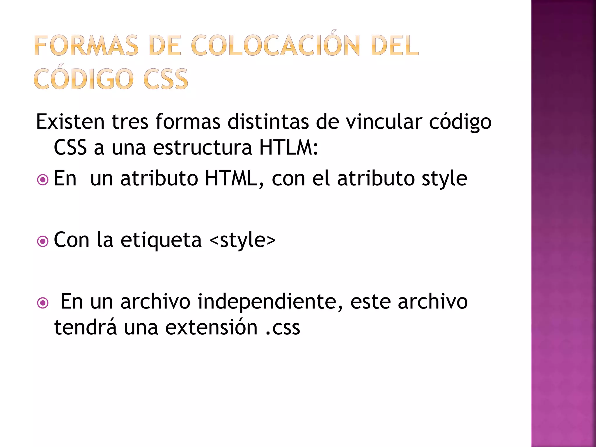 Existen tres formas distintas de vincular código
CSS a una estructura HTLM:
 En un atributo HTML, con el atributo style
 Con la etiqueta <style>
 En un archivo independiente, este archivo
tendrá una extensión .css
 