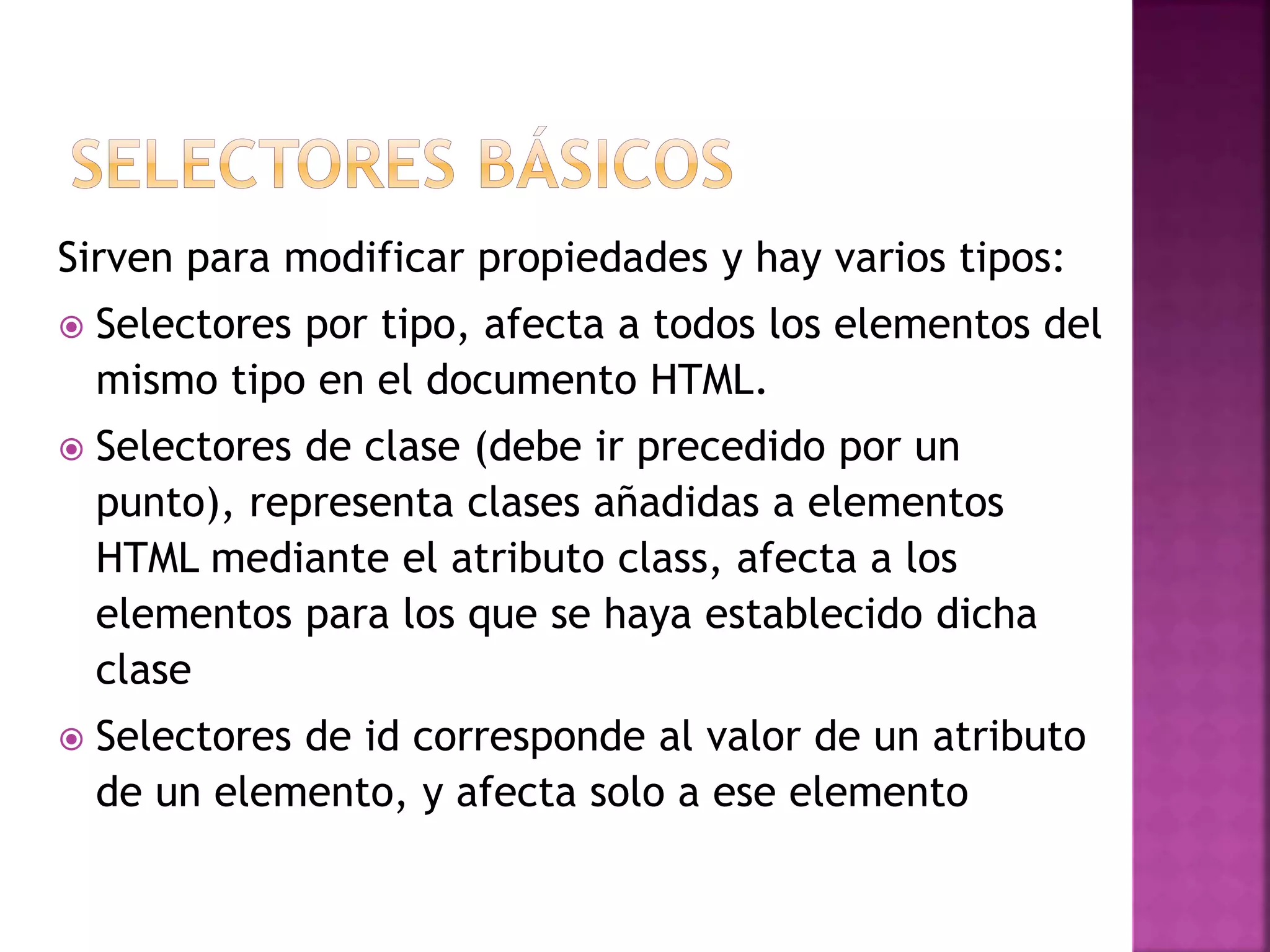 Sirven para modificar propiedades y hay varios tipos:
 Selectores por tipo, afecta a todos los elementos del
mismo tipo en el documento HTML.
 Selectores de clase (debe ir precedido por un
punto), representa clases añadidas a elementos
HTML mediante el atributo class, afecta a los
elementos para los que se haya establecido dicha
clase
 Selectores de id corresponde al valor de un atributo
de un elemento, y afecta solo a ese elemento
 