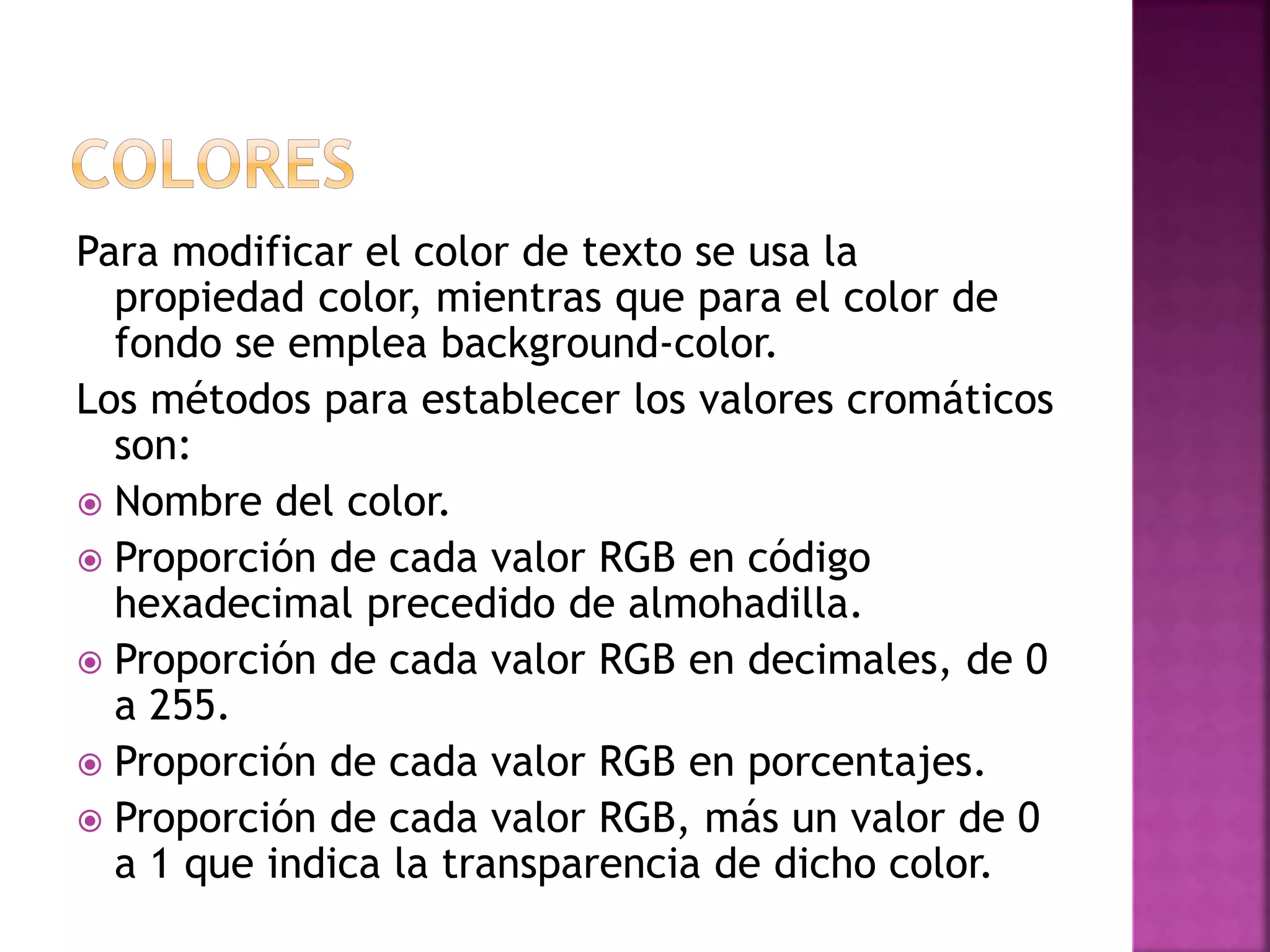 Para modificar el color de texto se usa la
propiedad color, mientras que para el color de
fondo se emplea background-color.
Los métodos para establecer los valores cromáticos
son:
 Nombre del color.
 Proporción de cada valor RGB en código
hexadecimal precedido de almohadilla.
 Proporción de cada valor RGB en decimales, de 0
a 255.
 Proporción de cada valor RGB en porcentajes.
 Proporción de cada valor RGB, más un valor de 0
a 1 que indica la transparencia de dicho color.
 
