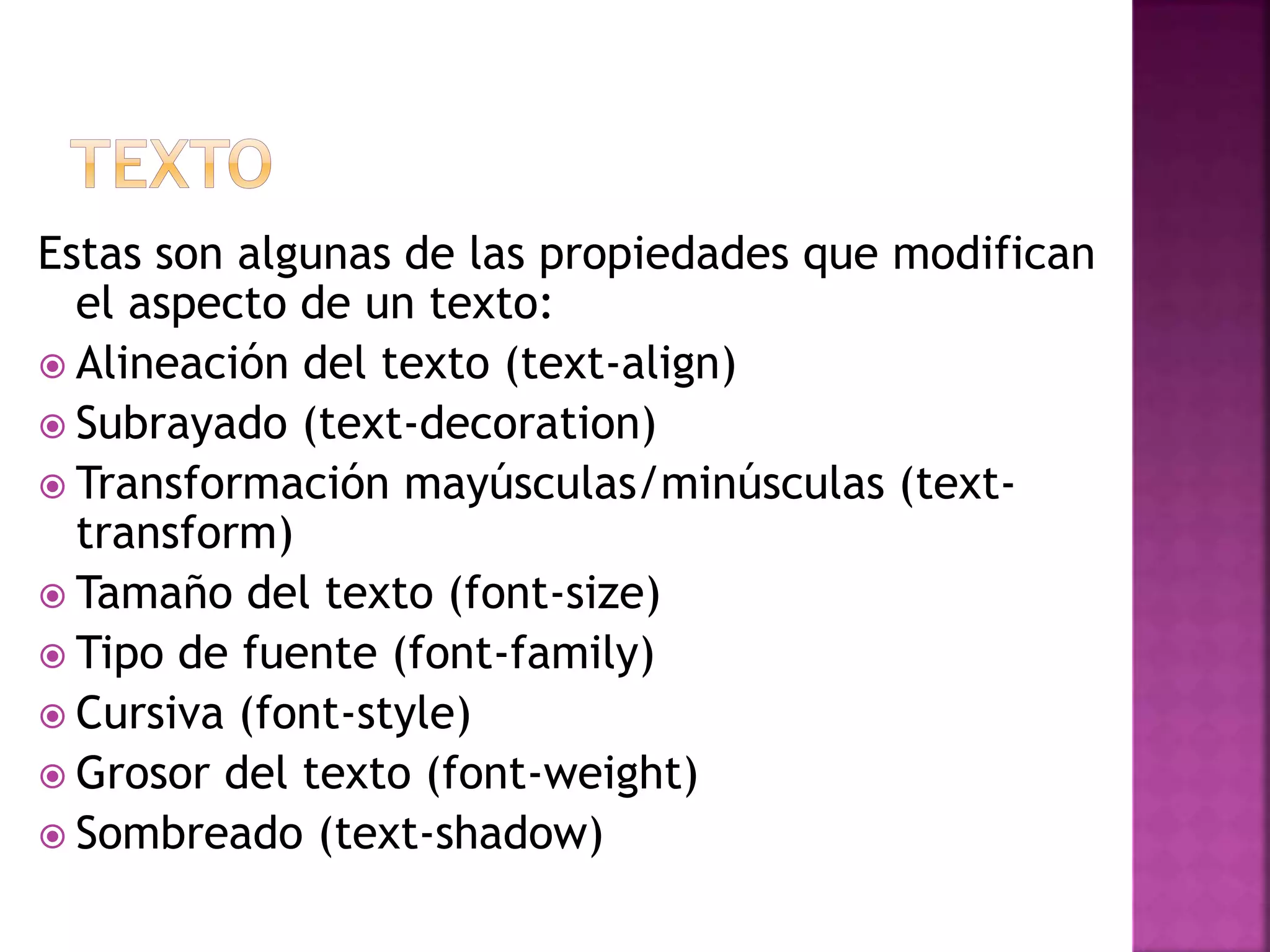 Estas son algunas de las propiedades que modifican
el aspecto de un texto:
 Alineación del texto (text-align)
 Subrayado (text-decoration)
 Transformación mayúsculas/minúsculas (text-
transform)
 Tamaño del texto (font-size)
 Tipo de fuente (font-family)
 Cursiva (font-style)
 Grosor del texto (font-weight)
 Sombreado (text-shadow)
 