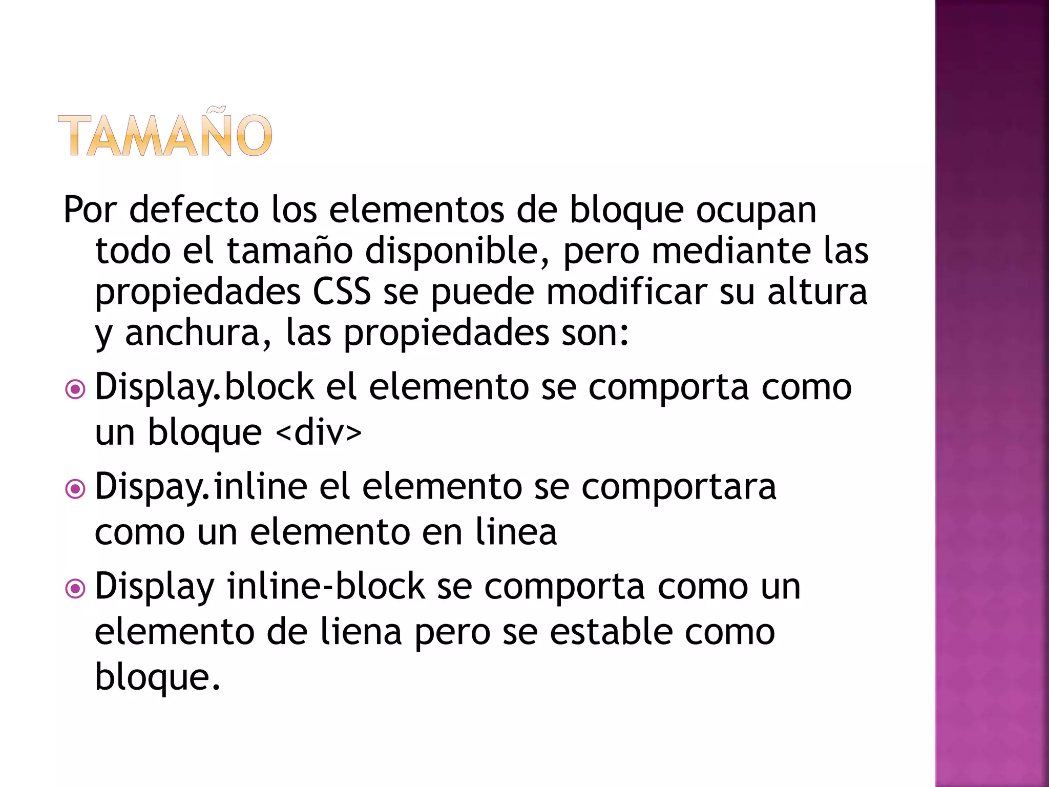Por defecto los elementos de bloque ocupan
todo el tamaño disponible, pero mediante las
propiedades CSS se puede modificar su altura
y anchura, las propiedades son:
 Display.block el elemento se comporta como
un bloque <div>
 Dispay.inline el elemento se comportara
como un elemento en linea
 Display inline-block se comporta como un
elemento de liena pero se estable como
bloque.
 