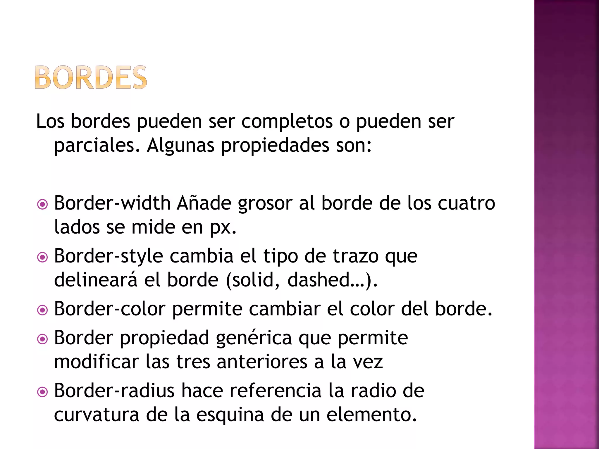 Los bordes pueden ser completos o pueden ser
parciales. Algunas propiedades son:
 Border-width Añade grosor al borde de los cuatro
lados se mide en px.
 Border-style cambia el tipo de trazo que
delineará el borde (solid, dashed…).
 Border-color permite cambiar el color del borde.
 Border propiedad genérica que permite
modificar las tres anteriores a la vez
 Border-radius hace referencia la radio de
curvatura de la esquina de un elemento.
 