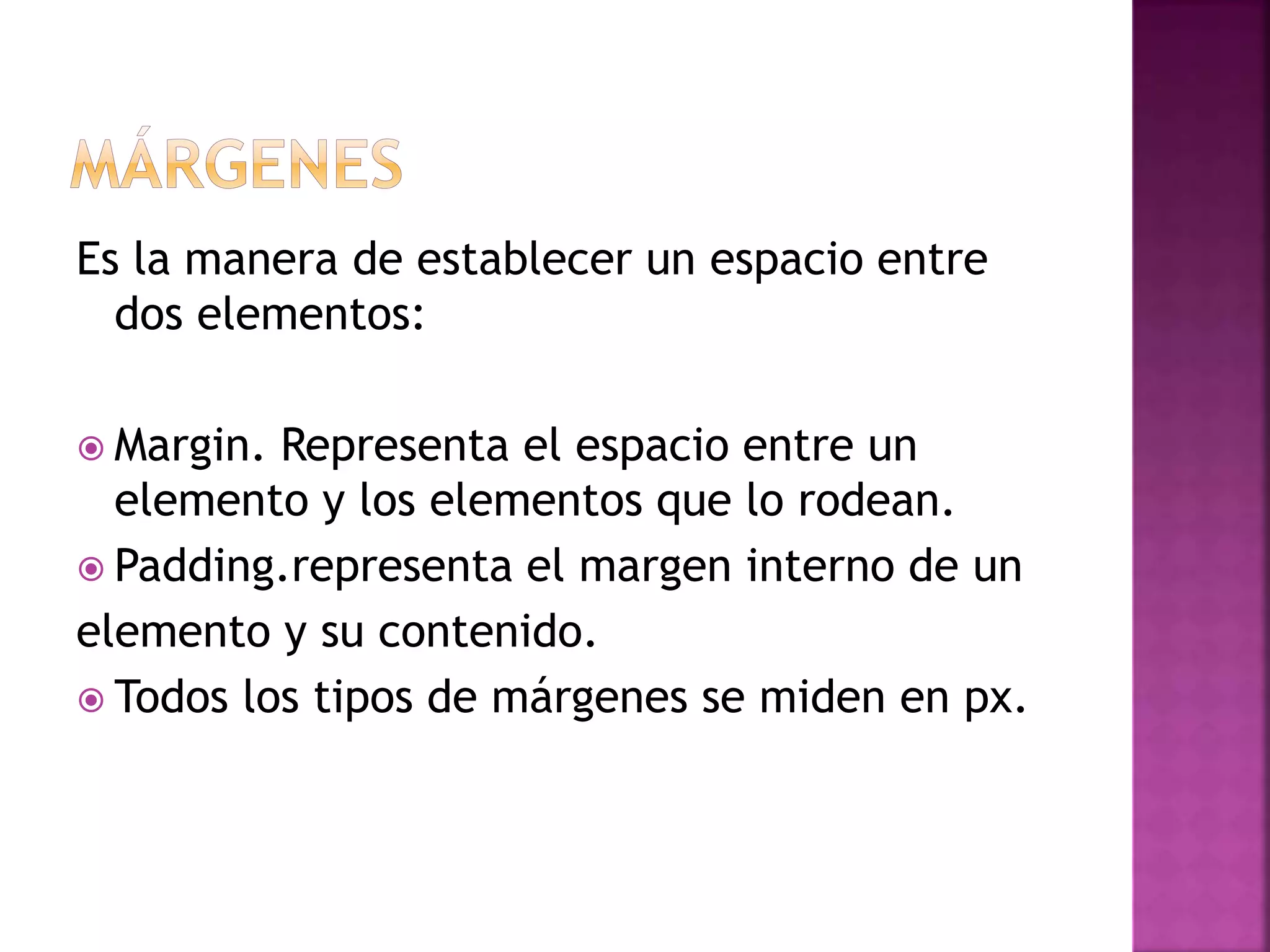 Es la manera de establecer un espacio entre
dos elementos:
 Margin. Representa el espacio entre un
elemento y los elementos que lo rodean.
 Padding.representa el margen interno de un
elemento y su contenido.
 Todos los tipos de márgenes se miden en px.
 