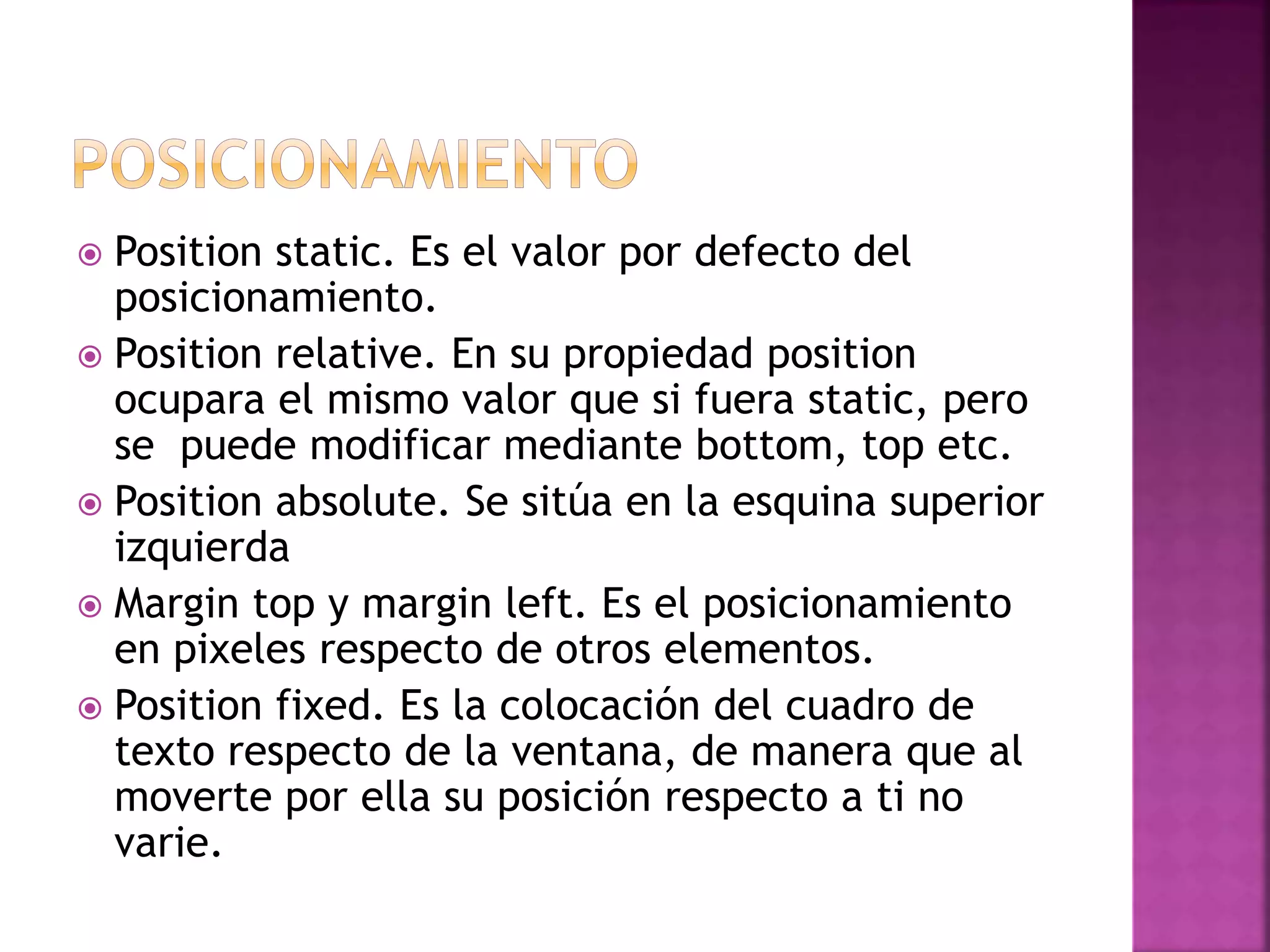 Position static. Es el valor por defecto del
posicionamiento.
 Position relative. En su propiedad position
ocupara el mismo valor que si fuera static, pero
se puede modificar mediante bottom, top etc.
 Position absolute. Se sitúa en la esquina superior
izquierda
 Margin top y margin left. Es el posicionamiento
en pixeles respecto de otros elementos.
 Position fixed. Es la colocación del cuadro de
texto respecto de la ventana, de manera que al
moverte por ella su posición respecto a ti no
varie.
 